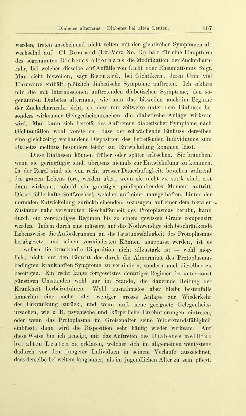 werden, treten anscheinend nicht selten mit den gichtischen Symptomen ab- wechselnd auf. CI. Bernard (Lit.-Verz. No. 13) hält für eine Hauptform des sogenannten Diabetes alternans die Modifikation der Zuckerharn- ruhr, hei welcher dieselbe auf Anfälle von Gicht oder Rheumatismus folgt. Man sieht bisweilen, sagt Bernard, bei Gichtikern, deren Urin viel Harnsäure enthält, plötzlich diabetische Symptome auftreten. Ich erkläre mir die mit Intermissionen auftretenden diabetischen Symptome, den so- genannten Diabetes alternans, wie man das bisweilen auch im Beginne der Zuckerharnruhr sieht, so, dass nur zeitweise unter dem Einflüsse be- sonders wirksamer Gelegenheitsursaehen die diabetische Anlage wirksam wird. Man kann sich betreffs des Auftretens diabetischer Symptome nach Gichtanfällen wohl vorstellen, dass der schwächende Einfluss derselben eine gleichzeitig vorhandene Disposition des betreffenden Individuums zum Diabetes mellitus besonders leicht zirr Entwickelung kommen lässt. Diese Diathesen können früher oder später erlöschen. Sie brauchen, wenn sie geringfügig sind, übrigens niemals zur Entwickelung zu kommen. In der Regel sind sie von recht grosser Dauerhaftigkeit, bestehen während des ganzen Lebens fort, werden aber, wenn sie nicht zu stark sind, erst dann wirksam, sobald ein günstiges prädisponirendes Moment auftritt. Dieser fehlerhafte Stoffwechsel, Avelcher auf einer mangelhaften, hinter der normalen Entwickelung zurückbleibenden, sozusagen auf einer dem foetalen Zustande nahe verwandten Beschaffenheit des Protoplasmas beruht, kann durch ein verständiges Regimen bis zu einem geAvissen Grade compensirt Averdeu. Indem durch eine mässige, auf das Nothwendige sich beschränkende LebensAveise die Anforderungen an die Leistungsfähigkeit des Protoplasmas herabgesetzt und seinem verminderten Können angepasst Averden, ist es — wofern die krankhafte Disposition nicht allzustark ist — Avohl mög- lich, nicht nur den Eintritt der durch die Abnormität des Protoplasmas bedingten krankhaften Symptome zu verhindern, sondern auch dieselben zu beseitigen. Ein recht lange fortgesetztes derartiges Regimen ist unter sonst günstigen Umständen wohl gar im Stande, die dauernde Heilung der Krankheit herbeizuführen. Wohl ausnahmslos aber bleibt bestenfalls immerhin eine mehr oder Aveniger grosse Anlage zur Wiederkehr der Erkrankung zurück, und Avenn aufs neue geeignete Gelegenheits- ursachen, wie z. B. psychische und körperliche Erschütterungen eintreten, oder Avenn das Protoplasma im Greisenalter seine Widerstandsfähigkeit einbüsst, dann Avird die Disposition sehr häufig Avieder Avirksam. Auf diese Weise bin ich geneigt, mir das Auftreten des Diabetes mellitus bei alten Leuten zu erklären, welcher sich im allgemeinen Avenigstens dadurch vor dem jüngerer Individuen in seinem Verlaufe auszeichnet, dass derselbe bei AA'eitem langsamer, als im jugendlichen Alter zu sein pflegt.