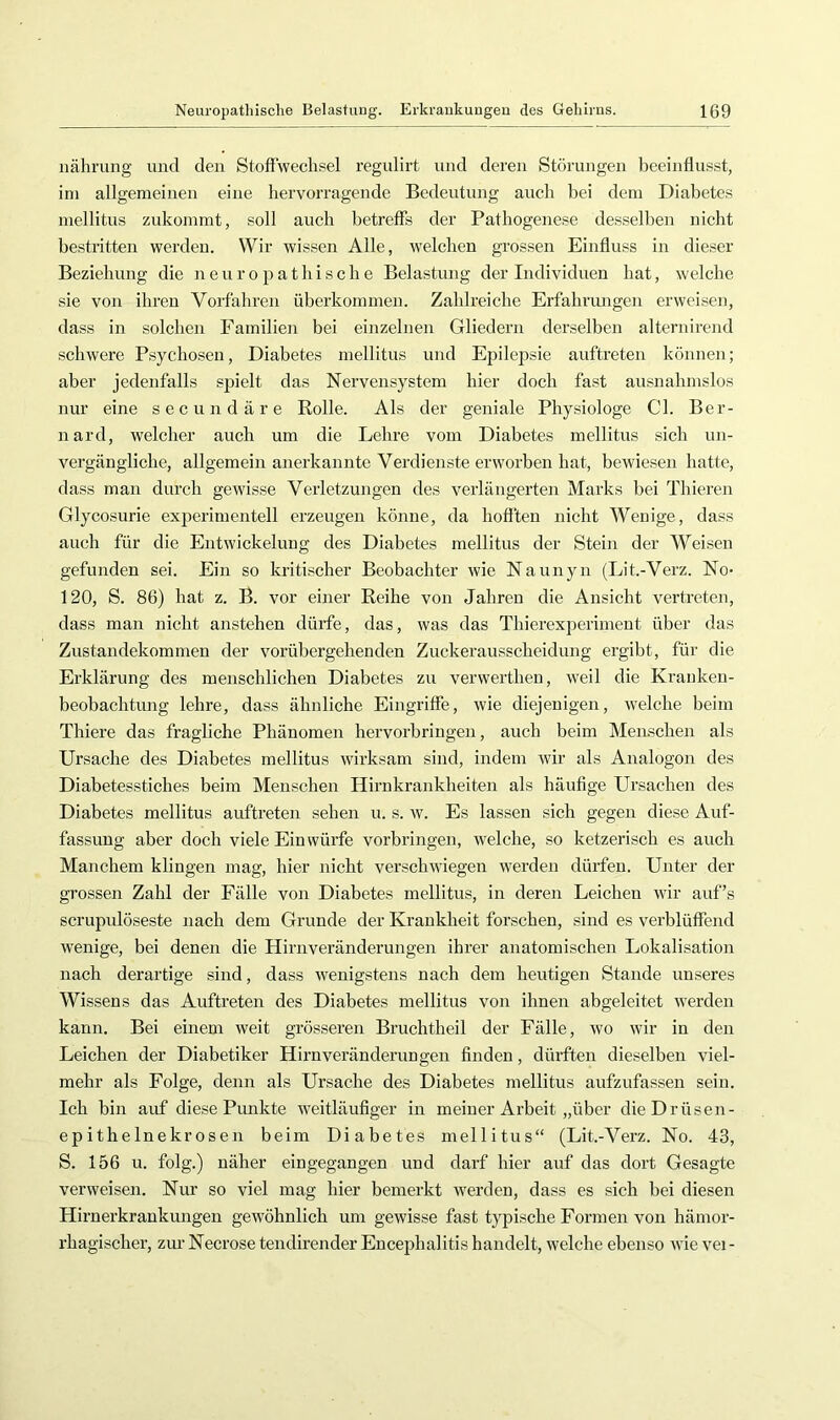 iiährung und den StofTwechsel regulirt und deren Störungen beeinflusst, ini allgemeinen eine hervorragende Bedentnng auch bei dem Diabetes mellitus zukommt, soll auch betreffs der Pathogenese desselben nicht bestritten werden. Wir wissen Alle, welchen grossen Einfluss in die.ser Beziehung die neuropatliische Belastung der Individuen hat, welche sie von ihren Vorfahren überkommen. Zahlreiche Erfahrungen erweisen, dass in solchen Familien bei einzelnen Gliedern derselben alternirend schwere Psychosen, Diabetes mellitus und Epilepsie auftreten können; aber jedenfalls spielt das Nervensystem hier doch fast ausnahmslos nur eine secundäre Rolle. Als der geniale Physiologe CI. Ber- nard, welcher auch um die Lehre vom Diabetes mellitus sich un- vergängliche, allgemein anerkannte Verdienste erworben hat, bewiesen hatte, dass man durch gewisse Verletzungen des verlängerten Marks bei Thieren Glycosurie experimentell erzeugen könne, da hofften nicht Wenige, dass auch für die Entwickelung des Diabetes mellitus der Stein der Weisen gefunden sei. Ein so kritischer Beobachter wie Naunyn (Lit.-Verz. No- 120, S. 86) hat z. B. vor einer Reihe von Jahren die Ansicht vertreten, dass man nicht anstehen dürfe, das, was das Thierexperiment über das Zustandekommen der vorübergehenden Zuckerausscheidung ergibt, für die Erklärung des menschlichen Diabetes zn verwerthen, weil die Kraiiken- beobachtung lehre, dass ähnliche Eingriffe, wie diejenigen, welche beim Thiere das fragliche Phänomen hervorbriugen, auch beim Menschen als Ursache des Diabetes mellitus wirksam sind, indem wir als Analogon des Diabetesstiches beim Menschen Hirnkrankheiten als häufige Ursachen des Diabetes mellitus auftreten sehen u. s. w. Es lassen sich gegen diese Auf- fassung aber doch viele Ein würfe verbringen, welche, so ketzerisch es auch Manchem klingen mag, hier nicht verschwiegen werden dürfen. Unter der grossen Zahl der Fälle von Diabetes mellitus, in deren Leichen wir auf’s scrupidöseste nach dem Grunde der Krankheit forschen, sind es verblüffend wenige, bei denen die Hirnveränderungen ihrer anatomischen Lokalisation nach derartige sind, dass wenigstens nach dem heutigen Stande unseres Wissens das Auftreten des Diabetes mellitus von ihnen abgeleitet werden kann. Bei einem weit grösseren Bruchtheil der Fälle, wo wir in den Leichen der Diabetiker Hirn Veränderungen finden, dürften dieselben viel- mehr als Folge, denn als Ursache des Diabetes mellitus aufzufassen sein. Ich bin auf diese Pimkte weitläufiger in meiner Arbeit „über dieDrüsen- epithelnekrosen beim Diabetes mellitus“ (Lit.-Verz. No. 43, S. 156 u. folg.) näher eingegangen und darf hier auf das dort Gesagte verweisen. Nur so viel mag hier bemerkt werden, dass es sich bei diesen Hirnerkrankungen gewöhnlich um gewisse fast typische Formen von hämor- rhagischer, zur Necrose tendirender Encephalitis handelt, welche ebenso wie vei-