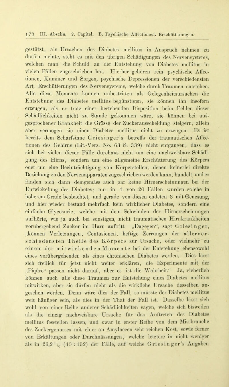gestützt, als Ursachen des Diabetes mellitus in Ansijrucli nehmen zu dürfen meinte, steht es mit den übrigen Schädigungen des Nervensystems, welchen man die Schuld an der Entstehung von Diabetes mellitus in vielen Fällen zugeschrieheu hat. Hierher gehören rein psychische Affec- tionen, Kummer und Sorgen, psychische Depressionen der verschiedensten Art, Erschütterungen des Nervensystems, welche durch Traumen entstehen. Alle diese Momente können unbestritten als Gelegenheitsursachen die Entstehung des Diabetes mellitus begünstigen, sie können ihn insofern erzeugen, als er trotz einer bestehenden Di.sposition beim Fehlen dieser Schädlichkeiten nicht zu Staude gekommen wäre, sie können bei aus- gesprochener Krankheit die Grösse der Zuckerausscheidung steigern, allein aber vermögen sie einen Diabetes mellitus nicht zu erzeugen. Es ist bereits dem Scharfsinne Griesinger’s betreffs der traumatischen Afiec- tionen des Gehirns (Lit.-Verz. No. 63 S. 339) nicht entgangen, dass es sich bei vielen dieser Fälle durchaus nicht um eine nachweisbare Schädi- gung des Hirns, sondern um eine allgemeine Erschütterung des Körpers oder um eine Beeinträchtigung von Körpers teilen, denen keinerlei direkte Beziehung zu den Nervenapparaten zugeschrieben werden kann, handelt, und es fanden sich dann demgemäss auch gar keine Hirnerscheinungen bei der Entwickelung des Diabetes; nur in 4 von 20 Fällen wurden solche in höherem Grade beobachtet, und gerade von diesen endeten 3 mit Genesung, und hier wieder bestand mehrfach kein wirklicher Diabetes, sondern eine einfache Glycosurie, welche mit dem Schwinden der Hirnerscheinungen aufhörte, wie ja auch bei sonstigen, nicht traumatischen Hirnkrankheiten vorübergehend Zucker im Harn auftritt. ,,Dagegen“, sagt Griesinger, „können Verletzungen, Contusionen, heftige Zerrungen der allerver- schiedensten Th eile des Körpers zur Ursache, oder vielmehr zu einem der mi t w i r ke n d e n M omen t e bei der Entstehung ebensowohl eines vorübergehenden als eines chronischen Diabetes werden. Dies lässt sich freilich für jetzt nicht weiter erklären, die Experimente mit der „Piqüre“ passen nicht darauf, aber es ist die Wahrheit.“ Ja, sicherlich können auch alle diese Traumen zur Entstehung eines Diabetes mellitus mitwirken, aber sie dürfen nicht als die wirkliche Ursache desselben an- gesehen werden. Denn wäre dies der Fall, so müsste der Diabetes mellitus weit häufiger sein, als dies in der That der Fall ist. Dasselbe lässt sich wohl von einer Reihe anderer Schädlichkeiten sagen, welche sich bisweilen als die einzig nachweisbare Ursache für das Auftreten des Diabetes mellitus fcsstellen lassen, und zwar in erster Reihe von dem Missbrauche des Zuckergenusses mit einer an Amylaccen sehr leichen Kost, sowie ferner von Erkältungen oder Durchnässungen, welche letztere in nicht weniger als in 26,2''/y (40 : 152) der Fälle, auf welche Griesinger’s Angaben