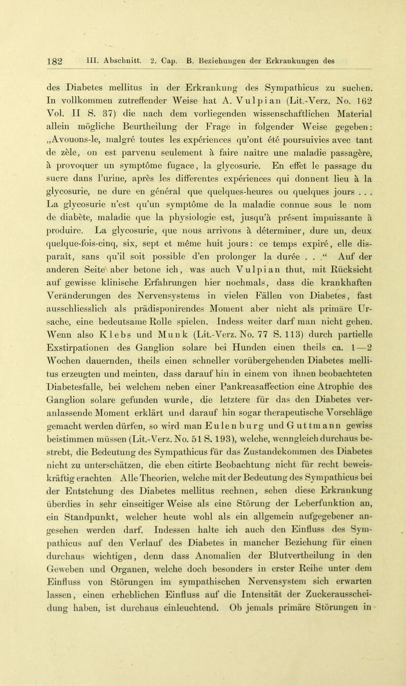 des Diabetes mellitus in der Erkrankung des Sympathicus zu suchen. In vollkommen zutreffender AVeise hat A. Vulpian (Lit.-Verz. No. 162 Vol. II S. 37) die nach dem vorliegenden Avissenschaftlichen Material allein mögliche Beurtheilung der Frage in folgender AVeise gegeben: „Avouons-le, malgre toutes les experiences qu’ont ete poursuivies avec tant de zele, on est parvenu seulement il faire naitre une maladie passagöre, ä provoquer un Symptome fugace, la glycosurie. En effet le passage du Sucre dans Turiue, aprös les differentes experiences qui donuent lieu ä la glycosurie, ne dure en general que quelques-heures ou quelques jours . . . La glycosurie u’est qu’un Symptome de la maladie conuue sous le nom de diabete, maladie que la physiologie est, jusqu’ii pre.^ent impuissante a jiroduire. La glycosurie, que nous arrivons il determiuer, dime un, deux quelque-fois-cinq, six, sept et meine huit jours: ce tenqis expire, eile dis- parait, sans qu’il soit possible d’en prolonger la duree . . .“ Auf der anderen Seite aber betone ich, was auch Vulpian thut, mit Rücksicht auf gewisse klinische Erfahrungen hier nochmals, dass die krankhaften Veränderungen des Nervensystems in vielen Fällen von Diabetes, fast ausschliesslich als prädisponirendes Moment aber nicht als primäre Ur- sache, eine bedeutsame Rolle spielen. Indess Aveiter darf man nicht gehen. AVenn also Klebs und Munk (Lit.-Verz. No. 77 S. 113) durch partielle Exstirpationen des Ganglion solare bei Hunden einen theils ca. 1—2 AVochen dauernden, theils einen schneller vorübergehenden Diabetes melli- tus erzeugten und meinten, dass darauf hin in einem von ihnen beobachteten Diabetesfalle, bei Avelchem neben einer Pankreasaffection eine Atrophie des Ganglion solare gefunden Aviu'de, die letztere für das den Diabetes ver- anlassende Moment erklärt und darauf hin sogar therapeutische Vorschläge gemacht Averdeu dürfen, so Avird man Eulen bürg undGuttmaun geAviss beistimmen müssen (Lit.-A^erz. No. 51 S. 193), Avelche, Avenngleich durchaus be- strebt, die Bedeutung des Sympathicus für das Zustandekommen des Diabetes nicht zu unterschätzen, die eben citirte Beobachtung nicht für recht bcAveis- kräftig erachten Alle Theorien, Avelche mit der Bedeutung des Sympathicus bei der Entstehung des Diabetes mellitus rechnen, sehen diese Erkrankung überdies in sehr einseitiger AVeise als eine Stöi'ung der Leberfunktion au, ein Standpunkt, Avelcher heute Avohl als ein allgemein aufgegebener an- gesehen Averden darf. Indessen halte ich auch den Einfluss des Sym- pathicus auf den Verlauf des Diabetes in mancher Beziehung für einen dm’chaus wichtigen, denn dass Anomalien der Blutvertheilung in den GeAveben und Organen, Avelche doch besonders in erster Reihe unter dem Einfluss Amn Störungen im sympathischen Nervensystem sich erwarten lassen, einen erheblichen Einfluss auf die Intensität der Zuckerausschei- dung hallen, ist durchaus einleuchtend. Üb jemals primäre Störungen in