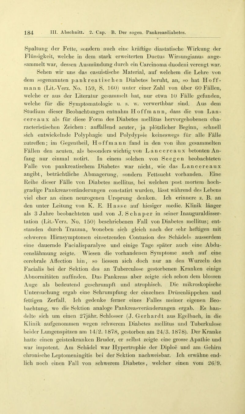 Spaltung der Fette, souderu aucli eine kräftige diastatische Wirkung der Flüssigkeit, welche iu dem stark erweiterten Ductus Winsungianus ange- sainmelt war, dessen Ausmüuduug durch ein Carcinoma duodeni verengt war. Sehen wir uns das casuistische Material, auf welchem die Lehre von dem sogenannten pankrea tischen Diabetes beruht, an, so hat Hoff- inann (Lit.-Verz. No. 159, S. 160) unter einer Zahl von über 60 Fällen, Avelche er aus der Literatur gesammelt hat, nur etwa 10 Fälle gefunden, welche für die Symptomatologie u. s. w. verwerthbar sind. Aus dem Studium dieser Beobachtungen entnahm H offm au n, dass die von Lan- cereaux als für diese Form des Diabetes mellitus hervorgehobenen cha- racteristischen Zeichen; auffallend acuter, ja plötzlicher Beginn, schiiell sich entwickelnde Polyphagie und Polydypsie keineswegs für alle Fälle zutreffen; im Gegentheil, Hoffmann fand in den von ihm gesammelten Fällen den acuten, als besonders wichtig von Lancereaux betonten An- fang nur einmal notirt. In einem solchen von See gen beobachteten Falle von pankreatischem Diabetes war nicht, wie das Lancereaux angibt, beträchtliche Abmagerung, sondern Fettsucht vorhanden. Eine Reihe dieser Fälle von Diabetes mellitus, bei welchen post mortem hoch- gradige Pankreasveränderungeu constatirt Avurden, lässt während des Lebens viel eher an einen neurogenen Ursprung denken. Ich erinnere z. B. an den unter Leitung von K. E. Hasse auf hiesiger medic. Klinik länger als 3 Jahre beobachteten und von J. Sch aper in .seiner Inauguraldisser- tation (Lit.-Verz. No. 150) beschriebenen Fall von Diabetes mellitus; ent- standen durch Trauma, Vvouebeu sich gleich nach der sehr heftigen mit schweren Hirnsymptomen einsetzenden Coutusion des Schädels ausserdem eine dauernde Facialisparalyse und einige Tage später auch eine Abdu- censlähmung zeigte. Wiesen die Amrhandenen Symptome auch auf eine cerebrale Aflection hin, so Hessen sich doch nur au den Wurzeln des Facialis bei der Sektion des an Tuberculose gestorbenen Kranken einige Abnormitäten auffindeu. Das Pankreas aber zeigte sich schon dem blossen Auge als bedeutend geschrumjift und atrophisch. Die mikroskopische Untersuchung ergab eine SchrumjJüng der einzelnen Drüsenläppchen und fettigen Zerfall. Ich gedenke ferner eines Falles meiner eigeneji Beo- bachtung, wo die Sektion analoge Pankreasveränderungen ergab. Es han- delte sich um eiuen 27jähr. Schlosser (J. Gerhardt aus Egelbach, iu die Klinik aufgenonmien wegen schwerem Dialmtes mellitus und Tuberkulose beider Luugeusjützeu am 14/2. 1878, gestorben am 24/3. 1878). Der Kranke hatte einen geisteski’anken Bruder, er selbst zeigte eine grosse Aj)athie und war impotent. Am Schädel war Hypertrophie der Diploe und am (.lehirn chronische Leptomeningitis bei der Sektion nachweisbar. Ich erwähne end- lich noch einen Fall von sclnverem Diabetes, welcher eiuen vom 26/9.