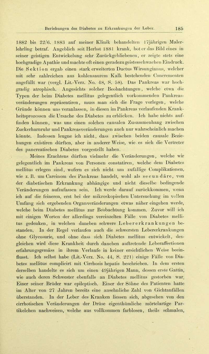 1882 bis 22/6. 1883 auf meiuer Klinik behandelten I7jäbrigen Maler- lehrling betraf. Angeblich seit Herbst 1881 krank, bot er das Bild eines in seiner geistigen Entwickelung sehr Zurückgebliebenen, er zeigte stets eine hochgradige Apathie und machte oft einen geradezu geistesschwachen Eindruck. Die Sektion ergab einen stark erweiterten Ductus Wirsungianus, welcher mit sehr zahlreichen aus kohlensaurera Kalk bestehenden Concrementen angefüllt war (vergl. Lit.-Verz. No. 48, S. 58). Das Pankreas war hoch- gradig atrophisch. Angesichts solcher Beobachtungen, welche etwa die Typen der beim Diabetes mellitus gelegentlich vorkomraenden Pankreas- veränderungen repräsentiren, muss man sich die Frage vorlegen, welche Gründe können uns veranlassen, in diesen im Pankreas verlaufenden Krank- heitsprozessen die Ursache des Diabetes zu erblicken. Ich habe nichts auf- finden können, was uns einen solchen causalen Zusammenhang zwischen Zuckerharnruhr und Pankreasveränderungen auch nur wahrscheinlich machen könnte. Indessen leugne ich nicht, dass zwischen beiden causale Bezie- hungen existiren dürften, aber in andererWei.se, wie . es sich die Vertreter des pancreatischen Diabetes vorgestellt haben. Meines Erachtens dürften vielmehr die Veränderungen, welche wir gelegentlich im Pankreas von Personen constatiren, welche dem Diabetes mellitus erlegen sind, wofern es sich nicht um zufällige Complikationen, wie z. B. um Carcinom des Pankreas handelt, wohl als secundäre, von der diabetischen Erkrankung abhängige und nicht dieselbe bedingende Veränderungen aufzufassen sein. Ich werde darauf zurückkommen, wenn ich auf die feineren, erst bei der mikroskopischen Untersuchung im vollen Umfang sich ergebenden Organveränderungen etwas näher eingehen werde, welche beim Diabetes mellitus zur Beobachtung kommen. Zuvor will ich mit einigen Worten der allerdings vereinzelten Fälle von Diabetes melli- tus gedenken, in welchen daneben schwere Lebererkrankungen be- standen, In der Regel verlaufen auch die schwersten Lebererkrankungen ohne Glycosurie, und ohne dass sich Diabetes mellitus entwickelt, des- gleichen wird diese Krankheit durch daneben auftretende Leberaffectionen erfahrungsgemäss in ihrem Verlaufe in keiner ersichtlichen Weise beein- flusst. Ich selbst habe (Lit.-Verz. No. 44, S. 221) einige Fälle von Dia- betes mellitus complicirt mit Cirrhosis hepatis beschrieben. In dem ersten derselben handelte es sich um einen 49jährigen Mann, dessen erste Gattin, wie auch deren Schwester ebenfalls an Diabetes mellitus gestorben war. Einer seiner Brüder war epileptisch. Einer der Söhne des Patienten hatte im Alter von 27 Jahren bereits eine ansehnliche Zahl von Gichtanfällen überstanden. In der Leber des Kranken Hessen sich, abgesehen von den cirrhotischen Veränderungen der Drüse eigenthümliche mörtelartige Par- tikelchen nach weisen, welche aus vollkommen farblosen, theils schmalen,