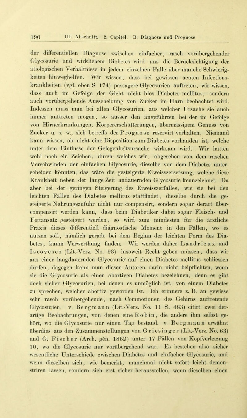 der differentielleu Diagnose zwischen einfacher, rasch vorübergehender Glycosurie und wirklichem Diabetes wird uns die Berücksichtigung der ätiologischen Verhältnisse in jedem einzelnen Falle über manche Schwierig- keiten hinweghelfen. Wir wissen, dass bei gewissen acuten Infections- krankheiten (vgl. oben S. 174) passagere Glycosurien auftreten, wir wissen, dass auch im Gefolge der Gicht nicht hlos Diabetes mellitus, sondern auch vorübergehende Ausscheidung von Zucker im Harn beobachtet wird. Indessen muss man bei allen Glycosurien, aus welcher Ursache sie auch immer auftreten mögen, so ausser den angeführten bei der im Gefolge von Hirnerkrankungen, Körpererschütterungen, überniässigem Genuss von Zucker u. s. w., sich betreffs der Prognose reservirt verhalten. Niemand kann wissen, ob nicht eine Disposition zum Diabetes vorhanden ist, welche unter dem Einflüsse der Gelegenheitsursache wirksam wird. Wir hätten wohl noch ein Zeichen, durch welches wir abgesehen von dem raschen Verschwinden der einfachen Glycosurie, dieselbe von dem Diabetes unter- scheiden könnten, das wäre die gesteigerte Ei Weisszersetzung, welche diese Krankheit neben der lange Zelt andauernden Glycosurie kennzeichnet. Da aber bei der geringen Steigerung des Eiweisszerfalles, wie sie bei den leichten Fällen des Diabetes mellitus stattfindet, dieselbe durch die ge- steigerte Nahrungszufuhr nicht nur compensirt, sondern sogar derart über- compensirt werden kann, dass beim Diabetiker dabei sogar Fleisch- und Fettansatz gesteigert werden, so wird zum mindesten für die ärztliche Praxis dieses differentiell diagnostische Moment in den Fällen, wo es nutzen soll, nämlich gerade bei dem Beginn der leichten Form des Dia- betes, kaum Verwerthung finden. Wir werden daher Landrieux und Iscovesco (Lit.-Verz. No. 93) insoweit Recht geben müssen, dass wir aus einer langdauernden Glycosurie' auf einen Diabetes mellitus schliessen dürfen, dagegen kann man diesen Autoren darin nicht beipflichten, wenn sie die Glycosurie als einen abortiven Diabetes bezeichnen, denn es gibt doch sicher Glycosurien, bei denen es unmöglich ist, von einem Diabetes zu S2>rechen, welcher abortiv geworden ist. Ich erinnere z. B. an gewisse sehr rasch vorübergehende, nach Commotionen des Gehirns auftrelende Glycosurien. v. Bergmann (Lit.-Verz. No. 11 S. 483) citirt zwei der- artige Beobachtungen, von denen eine Roh in, die andere ihm selbst ge- hört, wo die Glycosurie nur einen Tag bestand, v Bergmann erwähnt überdies aus den Zusammenstellungen von Griesinger (Lit.-Verz. No. 63) und G. Fischer (Arch. gen. 1862) unter 17 Fällen von Kopfverletzung 10, wo die Glycosurie nur vorübergehend war. Es bestehen also sicher wesentliche Unterschiede zwischen Diabetes und einfacher Glycosurie, und wenn dieselben sich, wie bemerkt, manchmal nicht sofort leicht demon- striren lassen, sondern sich erst sicher heraussteilen, wenn dieselben einen