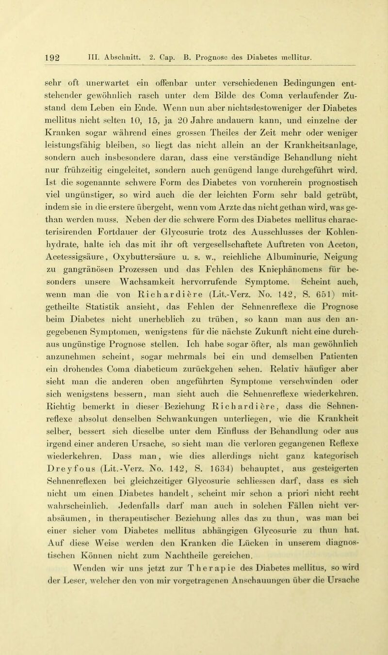 sehr oft unerwartet ein offenbar unter verschiedenen Bedingungen ent- stehender gewöhnlich rasch unter dem Bilde des Coma verlaufender Zu- stand dein Leben ein Ende. Wenn nun aber nichtsdestoweniger der Diabetes mellitus nicht selten 10, 15, ja 20 Jahre andauern kann, und einzelne der Kranken sogar während eines grossen Theiles der Zeit mehr oder tveniger leistungsfähig bleiben, so liegt das nicht allein an der Krankheitsanlage, sondern auch insbesondere daran, dass eine verständige Behandlung nicht nur frühzeitig eingeleitet, sondern auch genügend lange durchgeführt wird. Ist die sogenannte schwere Form des Diabetes von vornherein prognostisch viel ungünstiger, so wird auch die der leichten Form sehr bald getrübt, indem sie in die erstere übergeht, wenn vom Arzte das nicht gethan wird, was ge- than werden muss. Neben der die schwere Form des Diabetes mellitus charac- terisirendeu Fortdauer der Glycosurie trotz des Ausschlusses der Kohlen- hydrate, halte ich das mit ihr oft vergesellschaftete Auftreten von Aceton, Acetessigsäure, Oxybuttersäure u. s. w., reichliche Albuminurie, Neigung zu gangränösen Prozessen und das Fehlen des Kniephänomens für be- sonders unsere Wachsamkeit hervorrufende Symptome. Scheint auch, wenn man die von Richardiöre (Lit.-Verz. No. 142, S. 651) mit- getheilte Statistik ansieht, das Fehlen der Sehnenreflexe die Prognose beim Diabetes nicht unerheblich zu trüben, so kann man aus den an- gegebenen Symptomen, wenigstens für die nächste Zukunft nichteine durch- aus ungünstige Prognose stellen. Ich habe sogar öfter, als man gewöhnlich auzunehmen scheint, sogar mehrmals bei ein und demselben Patienten ein drohendes Coma diabeticura zurückgehen sehen. Relativ häufiger aber sieht man die anderen oben angeführten Symptome verschwinden oder sich wenigstens bessern, man sieht auch die Sehnenreflexe wiederkehren. Richtig bemerkt in dieser Beziehung Richardiöre, dass die Sehnen- reflexe absolut denselben Schwankungen unterliegen, wie die Krankheit selber, bessert sich dieselbe unter dem Einfluss der Behandlung oder aus irgend einer anderen Ursache, so sieht man die verloren gegangenen Reflexe wiederkehren. Dass man, wie dies allerdings nicht ganz kategorisch Dreyfous (Lit.-Verz. No. 142, S. 1634) hchauptet, aus gesteigerten Sehnenreflexen bei gleichzeitiger Glycosurie schliesscn daif, dass es sich nicht um einen Diabetes handelt, scheint mir schon a priori nicht recht wahrscheinlich. Jedenfalls darf man auch in solchen Fällen nicht ver- absäumen, in therapeutischer Beziehung alles das zu thun, was man bei einer sicher vom Diabetes mellitus abhängigen Glycosurie zu thun hat. Auf diese Weise werden den Kranken die liücken in unserem diagnos- tischen Können nicht zum Nachtheile gereichen. Wenden wir uns jetzt zur Therapie des Diabetes mellitus, so wird der Leser, welcher den von mir vorgetragenen Anschauungen über die Ursache