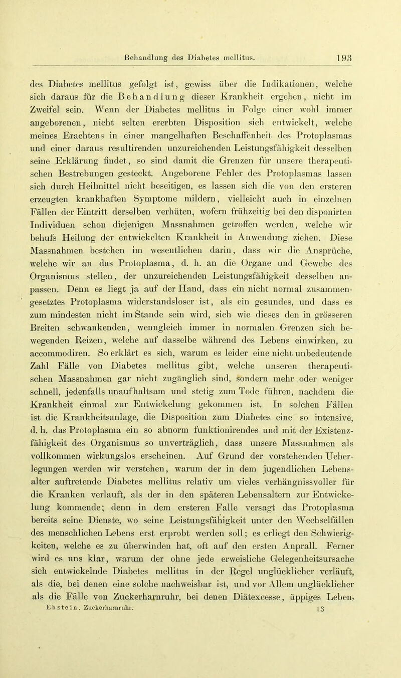 des Diabetes mellitus gefolgt ist, gewiss über die Indikatioiieu, welche sich daraus für die Behandlung dieser Ki'ankheit ergehen, nicht im Zweifel sein. Wenn der Diabetes mellitus in Folge einer wohl immer angeborenen, nicht selten ererbten Disposition sich entwickelt, welche meines Erachtens in einer mangelhaften Beschaffenheit des Protoplasmas und einer daraus resultirenden unzureichenden Leistungsfähigkeit desselben seine Erklärung findet, so sind damit die Grenzett für unsere therapeuti- schen Bestrebungen gesteckt. Angeborene Fehler des Protoplasmas lassen sich durch Heilmittel nicht beseitigen, es lassen sich die von den ersteren erzeugten krankhaften Symptome mildern, vielleicht auch in einzelnen Fällen der Eintritt derselben verhüten, wofern frühzeitig bei den disponirten Individuen schon diejenigen Massnahmen getroffen werden, welche wir behufs Heilung der entwickelten Krankheit in Anwendung ziehen. Diese Massnahmen bestehen im wesentlichen darin, dass wir die Ansprüche, welche wir an das Protoplasma, d. h. an die Organe und Gewebe des Organismus stellen, der unzureichenden Leistungsfähigkeit desselben an- passen. Denn es liegt ja auf der Hand, dass ein nicht normal zusammen- gesetztes Protoplasma widerstandsloser ist, als ein gesundes, und dass es zum mindesten nicht im Stande sein wird, sich wie dieses den in grösseren Breiten schwankenden, wenngleich immer in normalen Grenzen sich be- wegenden Reizen, welche auf dasselbe während des Lebens einwirken, zu accommodiren. So erklärt es sich, warum es leider eine nicht unbedeutende Zahl Eälle von Diabetes mellitus gibt, welche unseren therapeuti- schen Massnahmen gar nicht zugänglich sind, sondern mehr oder weniger schnell, jedenfalls unaufhaltsam und stetig zum Tode führen, nachdem die Krankheit einmal zur Entwickelung gekommen ist. In solchen Fällen ist die Krankheitsanlage, die Disposition zum Diabetes eine so intensive, d. h. das Protoplasma ein so abnorm funktionirendes und mit der Existenz- fähigkeit des Organismus so unverträglich, dass unsere Massnahmen als vollkommen wirkungslos erscheinen. Auf Grund der vorstehenden Ueber- legungen werden wir verstehen, warum der in dem jugendlichen Lebens- alter auftretende Diabetes mellitus relativ um vieles verhängnissvoller für die Kranken verlauft, als der in den späteren Lebensaltern zur Entwicke- lung kommende; denn in dem ersteren Falle versagt das Protoplasma bereits seine Dienste, wo seine Leistungsfähigkeit unter den Wechselfällen des menschlichen Lebens erst erprobt werden soll; es erliegt den Schwierig- keiten, welche es zu überwinden hat, oft auf den ersten Anprall. Ferner wird es uns klar, warum der ohne jede erweisliche Gelegenheitsursache sich entwickelnde Diabetes mellitus in der Regel unglücklicher verläuft, als die, bei denen eine solche nachweisbar ist, und vor Allem unglücklicher als die Fälle von Zuckerharuruhr, bei denen Diätexcesse, üppiges Leben, Ebstein. Zuckerharnnihr. jg