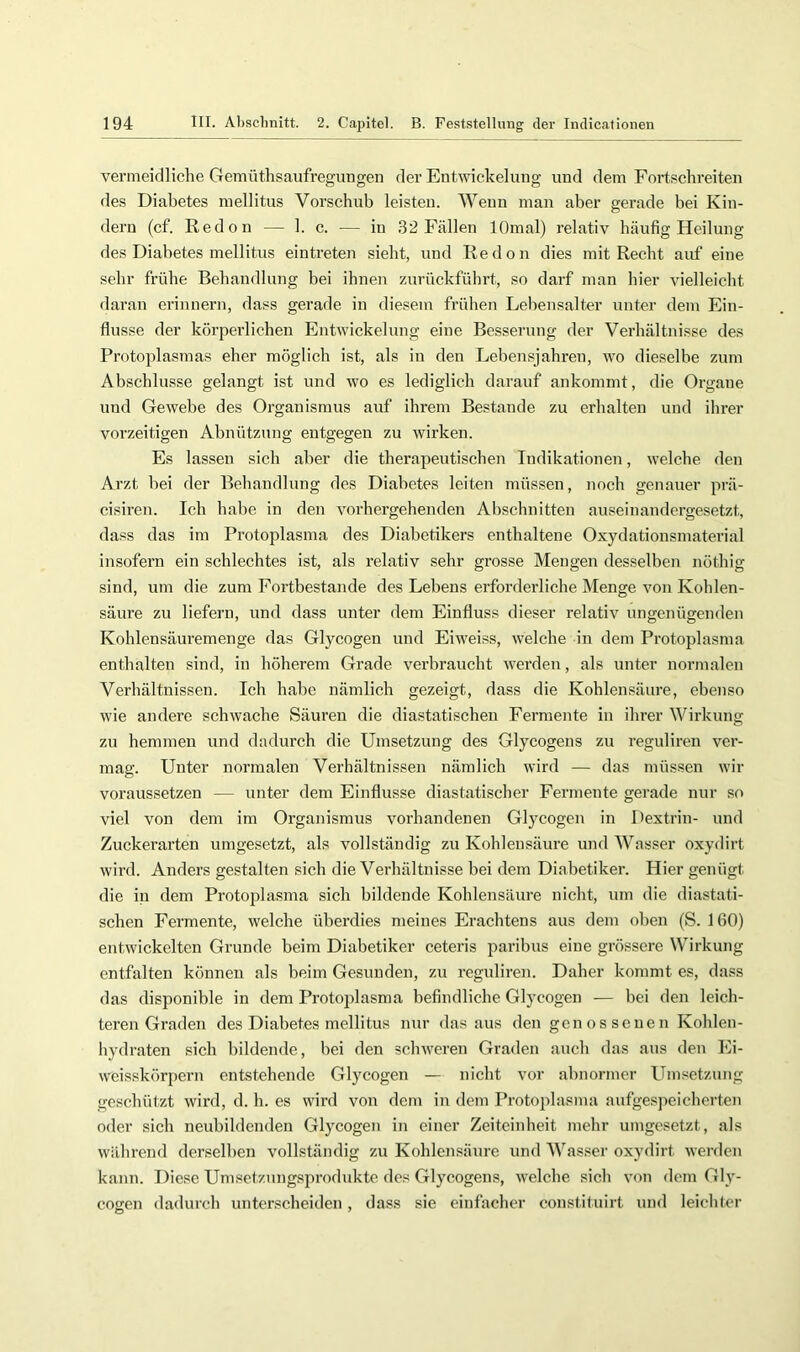 vermeidliche Gemüthsaufregungen der Entwickelung und dem Fortschreiten des Diabetes mellitus Vorschub leisten. Wenn man aber gerade bei Kin- dern (cf. Redon — 1. c. — in 32 Fällen lOmal) relativ häufig Heilung des Diabetes mellitus eintreten sieht, und Redon dies mit Recht auf eine sehr frühe Behandlung bei ihnen zurückführt, so darf man hier vielleicht daran erinnern, dass gerade in diesem frühen Lebensalter unter dem Ein- flüsse der körperlichen Entwickelung eine Besserung der Verhältnisse des Protoplasmas eher möglich ist, als in den Lebensjahren, wo dieselbe zum Abschlüsse gelangt ist und wo es lediglich darauf ankommt, die Organe und Gewebe des Organismus auf ihrem Bestände zu erhalten und ihrer vorzeitigen Abnützung entgegen zu wirken. Es lassen sich aber die therapeutischen Indikationen, welche den Arzt bei der Behandlung des Diabetes leiten müssen, noch genauer prä- cisiren. Ich habe in den vorhergehenden Abschnitten auseinandergesetzt, dass das im Protoplasma des Diabetikers enthaltene Oxydationsmaterial insofern ein schlechtes ist, als relativ sehr grosse Mengen desselben nöthig sind, um die zum Fortbestände des Lebens erforderliche Menge von Kohlen- säure zu liefern, und dass unter dem Einfluss dieser relativ ungenügenden Kohlensäuremenge das Glycogen und Eiweiss, welche in dem Protoplasma enthalten sind, in höherem Grade verbraucht werden, als unter normalen Verhältnissen. Ich habe nämlich gezeigt, dass die Kohlensäure, ebenso wie andere schwache Säuren die diastatischen Fermente in ihrer Wirkung zu hemmen und dadurch die Umsetzung des Glycogens zu reguliren ver- mag. Unter normalen Verhältnissen nämlich wird — das müssen wir voraussetzen — unter dem Einflüsse diastatischer Fermente gerade nur so viel von dem im Organismus vorhandenen Glycogen in Dextrin- und Zuckerarten umgesetzt, als vollständig zu Kohlensäure und Wasser oxydirt wird. Anders gestalten sich die Verhältnisse bei dem Diabetiker. Hier genügt die in dem Protoplasma sich bildende Kohlensäure nicht, um die diastati- schen Fermente, welche überdies meines Erachtens aus dem oben (S. 160) entwickelten Grunde beim Diabetiker ceteris paribus eine grössere Wirkung entfalten können als beim Gesunden, zu reguliren. Daher kommt es, dass das disponible in dem Protojflasma befindliche Glycogen — bei den leich- teren Graden des Diabetes mellitus nur dasaus den genossenen Kohlen- hydraten sich bildende, bei den schweren Graden auch das aus den Ei- weisskörpern entstehende Glycogen — nicht vor abnormer Umsetzung geschützt wird, d. h. es wird von dem in dem Protoplasma aufgespeicherten oder sich neubildenden Glycogen in einer Zeiteinheit mehr umgesetzt, als während derselben vollständig zu Kohlensäure und Wasser oxydirt werden kann. Diese Umsetzungsproduktc des Glycogens, welche sich von dem Gly- cogen dadurch unterscheiden, dass sie einfacher constituirt und leichter