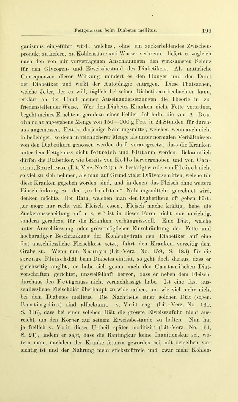 gaiiismus eingeführt wird, welches, ohne ein zuckerbildendes Zwischen- produkt zu liefern, zu Kohlensäure und Wasser verbrennt, liefert es zugleich nach den von mir vorgetrageuen Anschauungen den wirksamsten Schutz für den Glycogen- und Eiweissbestaud des Diabetikers. Als natürliche Consequenzen dieser Wirkung mindert es den Hunger und den Durst der Diabetiker und wirkt der Autophagie entgegen. Diese Thatsachen, welche Jeder, der es will, täglich bei seinen Diabetikern beobachten kann, erklärt au der Hand meiner Auseinandersetzungen die Theorie in zu- friedenstellender Weise. Wer den Diabetes-Kranken nicht Fette verordnet, begeht meines Erachtens geradezu einen Fehler. Ich halte die von A. Bou- chardat angegebene Menge von 150—200 g Fett in 24 Stunden für durch- aus angemessen. Fett ist dasjenige Nahrungsmittel, welches, wenn auch nicht in beliebiger, so doch in reichlicherer Menge als unter normalen Verhältnissen von den Diabetikern genossen werden darf, vorausgesetzt, dass die Kranken unter dem Fettgenuss nicht fettreich und blutarm werden. Bekanntlich dürfen die Diabetiker, wie bereits von Rollo hervorgehoben und von Can- tani,Boucherou (Lit.-V erz. No. 2 4) u. A. bestätigt wurde, von Fleisch nicht so viel zu sich nehmen, als man auf Grund vieler Diätvorschriften, welche für diese Kranken gegeben worden sind, und in denen das Fleisch ohne weitere Einschränkung zu den „erlaubten“ Nahrungsmitteln gerechnet wird, denken möchte. Der Rath, welchen man den Diabetikern oft geben hört: „er möge nur recht viel Fleisch essen, Fleisch mache kräftig, hebe die Zuckerausscheidung auf u. s. w.“ ist in dieser Form nicht nur unrichtig, sondern geradezu für die Kranken verhänguissvoll. Eine Diät, welche unter Ausschliessung oder grösstmöglicher Einschränkung der Fette und hochgradiger Beschränkung der Kohlenhydrate den Diabetiker auf eine fast ausschliessliche Fleischkost setzt, führt den Kranken vorzeitig dem Grabe zu. Wenn nun Nauuyn (Lit.-Verz. No. 159, S. 183) für die strenge Fleisch diät beim Diabetes eintritt, so geht doch daraus, dass er gleichzeitig angibt, er habe sich genau nach den Cantani’scheu Diät- vorschriften gerichtet, unzweifelhaft hervor, dass er neben dem Fleisch- durchaus den Fettgenuss nicht vernachlässigt habe. Ist eine fast aus- schliessliche Fleischdiät überhaupt zu widerrathen, um wie viel mehr nicht bei dem Diabetes mellitus. Die Nachtheile einer solchen Diät (sogen. Bantingdiät) sind allbekannt, v. Voit sagt (Lit.-Verz. No. 160, S. 316), dass bei einer solchen Diät die grösste Eiweisszufuhr nicht aus- reicht, um den Kör]:)er auf seinem Eiweissbestande zu halten. Nun hat ja freilich v. Voit dieses Urtheil später modifizirt (Lit.-Verz. No. 161, S. 21), indem er sagt, dass die Bantingkur keine Inanitionskur sei, wo- fern man, nachdem der Kranke fettarm geworden sei, mit derselben vor- sichtig ist und der Nahrung mehr stickstofffi’eie und zwar mehr Kohlen-
