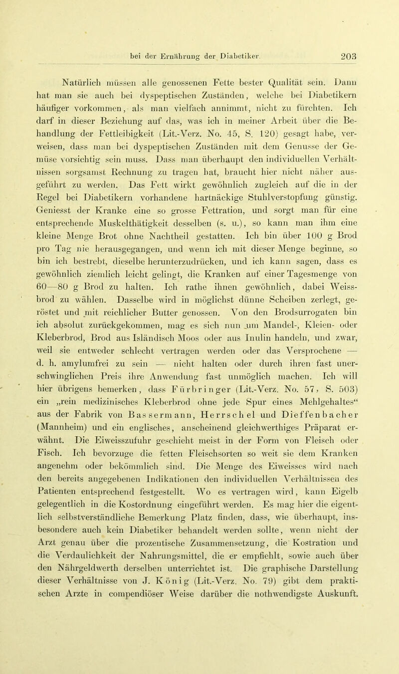 Natürlich niüsseii alle geiiosseneu Fette bester Qualität sein. Dann hat man sie auch bei dyspeptischen Zuständen, welche hei Diabetikern häufiger Vorkommen, als man vielfach annimmt, nicht zu fürchten. Ich darf in dieser Beziehung auf das, was ich in meiner Arbeit über die Be- handlung der Fettleibigkeit (Lit.-Verz. No. 45, S. 120) gesagt habe, ver- weisen, dass man bei dyspeptischen Zuständen mit dem Genüsse der Ge- müse voi’sichtig sein muss. Dass mau überhaupt den individuellen Verhält- nissen soi’gsamst Rechnung zu tragen hat, braucht hier nicht näher aus- geführt zu werden. Das Fett wirkt gewöhnlich zugleich auf die in der Regel bei Diabetikern vorhandene hartnäckige Stuhlverstopfuug günstig. Geniesst der Kranke eine so grosse Fettratiou, und sorgt man für eine entsprechende Muskelthätigkeit desselben (s. u.), so kann man ihm eine kleine Menge Brot ohne Nachtheil gestatten. Ich bin über 100 g Brod pro Tag nie herausgegangen, und wenn ich mit dieser Menge beginne, so bin ich bestrebt, dieselbe herunterzudrückeu, und ich kann sagen, dass es gewöhnlich ziemlich leicht gelingt, die Kranken auf einer Tagesmenge von 60—80 g Brod zu halten. Ich rathe ihnen gewöhnlich, dabei Weiss- brod zu wählen. Dasselbe wird in möglichst dünne Scheiben zerlegt, ge- röstet und mit reichlicher Butter genossen. Von den Brodsurrogaten bin ich absolut zurückgekommen, mag es sich nun jum Mandel-, Kleien- oder Kleberbrod, Brod aus Isländisch Moos oder aus Inulin handeln, und zwar, weil sie eiitw'eder schlecht vertragen werden oder das Versprochene — d. h. amylumfrei zu sein — nicht halten oder durch ihren fast uner- schwinglichen Preis ihre Anwendung fast unmöglich machen. Ich wdll hier übrigens bemerken, dass Fürbringer (Lit.-Verz. No. 57) S. 503) ein „rein medizinisches Kleberbrod ohne jede Spur eines Mehlgehaltes“ aus der Fabrik von Bassermann, Herrsch el und Dieffen b a ch er (Mannheim) und ein englisches, anscheinend gleichw^erthiges Präparat er- wähnt. Die Eiw'eisszufuhr geschieht meist in der Form von Fleisch oder Fisch. Ich bevorzuge die fetten Fleischsorten so w’eit sie dem Kranken angenehm oder bekömmlich sind. Die Menge des Eiweisses wird nach den bereits angegebenen Indikationen den individuellen Verhältnissen des Patienten entsprechend festgestellt. Wo es vertragen wird, kann Eigelb gelegentlich in die Kostordnung eingeführt werden. Es mag hier die eigent- lich selbstverständliche Bemerkung Platz finden, dass, wie überhaupt, ins- besondere auch kein Diabetiker behandelt werden sollte, wenn nicht der Arzt genau über die prozentische Zusammensetzung, die' Kostratiou und die Verdaulichkeit der Nahrungsmittel, die er empfiehlt, sowie auch über den Nährgeldwerth derselben unterrichtet ist. Die graphische Darstellung dieser Verhältnisse von J. König (Lit.-Verz. No. 79) gibt dem prakti- schen Arzte in compeudiöser Weise darüber die nothwendigste Auskunft.