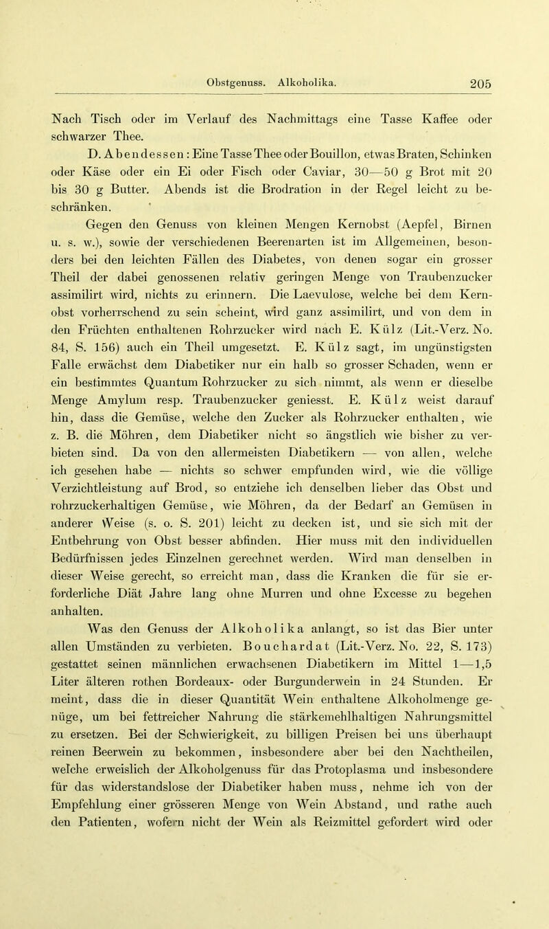 Nach Tisch oder im Verlauf des Nachmittags eine Tasse Kaffee oder schwarzer Thee. D.Abendessen: Eine Tasse Thee oder Bouillon, etwas Braten, Schinken oder Käse oder ein Ei oder Fisch oder Caviar, 30—50 g Brot mit 20 bis 30 g Buttei’, Abends ist die Brodratiou in der Regel leicht zu be- schränken. Gegen den Genuss von kleinen Mengen Kernobst (Aepfel, Birnen u. s. w.), sowie der verschiedenen Beerenarten ist im Allgemeinen, beson- ders bei den leichten Fällen des Diabetes, von denen sogar ein grosser Theil der dabei genossenen relativ geringen Menge von Traubenzucker assimilirt wird, nichts zu erinnern. Die Laevulose, welche bei dem Kern- obst vorherrschend zu sein scheint, wird ganz assimilirt, und von dem in den Früchten enthaltenen Rohrzucker wird nach E. Külz (Lit.-Verz. No. 84, S. 156) auch ein Theil umgesetzt. E. Külz sagt, im ungünstigsten Falle erwächst dem Diabetiker nur ein halb so grosser Schaden, wenn er ein bestimmtes Quantum Rohrzucker zu sich nimmt, als wenn er dieselbe Menge Amylum resp. Traubenzucker geniesst. E. Külz weist darauf hin, dass die Gemüse, welche den Zucker als Rohrzucker enthalten, wie z. B. die Möhren, dem Diabetiker nicht so ängstlich wie bisher zu ver- bieten sind. Da von den allermeisten Diabetikern — von allen, welche ich gesehen habe — nichts so schwer empfunden wird, wie die völlige Verzichtleistung auf Brod, so entziehe ich denselben lieber das Obst und rohrzuckerhaltigen Gemüse, wie Möhren, da der Bedarf an Gemüsen in anderer \Veise (s. o. S. 201) leicht zu decken ist, und sie sich mit der Entbehrung von Obst besser abfinden. Hier muss mit den individuellen Bedürfnissen jedes Einzelnen gerechnet werden. Wird man denselben in dieser Weise gerecht, so erreicht man, dass die Kranken die für sie er- forderliche Diät Jahre lang ohne Murren und ohne Excesse zu begehen anhalten. Was den Genuss der Alkoholika anlangt, so ist das Bier unter allen Umständen zu verbieten. Bouchardat (Lit.-Verz. No. 22, S. 173) gestattet seinen männlichen erwachsenen Diabetikern im Mittel 1—1,5 Liter älteren rothen Bordeaux- oder Burgunderwein in 24 Stunden. Er meint, dass die in dieser Quantität Wein enthaltene Alkoholmenge ge- nüge, um bei fettreicher Nahrung die stärkemehlhaltigen Nahrungsmittel zu ersetzen. Bei der Schwierigkeit, zu billigen Preisen bei uns überhaupt reinen Beerwein zu bekommen, insbesondere aber bei den Nachtheilen, welche erweislich der Alkoholgenuss für das Protojilasma und insbesondere für das widerstandslose der Diabetiker haben muss, nehme ich von der Empfehlung einer grösseren Menge von Wein Abstand, und rathe auch den Patienten, wofern nicht der Wein als Reizmittel gefordert wird oder