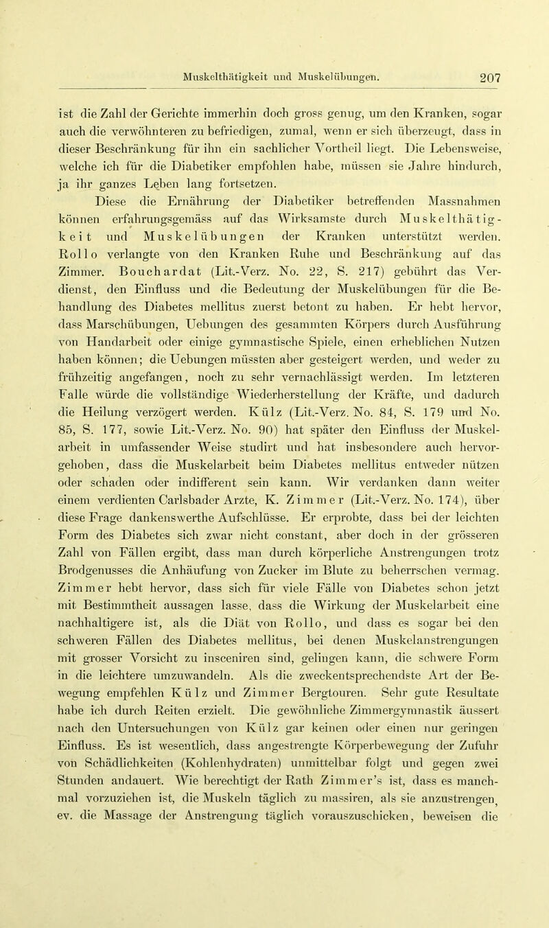 ist rlie Zahl der Gerichte immerhin doch gross genug, um den Kranken, sogar auch die verwöhnteren zu hefriedigeu, zumal, wenn er sich üherzeugt, dass in dieser Beschränkung für ihn ein sachlicher Vortheil liegt. Die Lebensweise, welche ich für die Diabetiker empfohlen habe, müssen sie Jahre hindurch, ja ihr ganzes Leben lang fortsetzen. Diese die Ernährung der Diabetiker betreffenden Massnahmen können erfahrungsgeniäss auf das Wirksamste durch Muskelthätig- keit und Muskelübungen der Ki-anken unterstützt werden. Rollo verlangte von den Kranken Ruhe und Beschränkung auf das Zimmer. Bouchardat (Lit.-Verz. No. 22, S. 217) gebührt das Ver- dienst, den Einfluss und die Bedeutung der Muskelübungeu für die Be- handlung des Diabetes mellitus zuerst betont zu haben. Er hebt hervor, dass Marschübungen, Uebungen des gesammten Körpers durch Ausführung von Handarbeit oder einige gymnastische Spiele, einen erheblichen Nutzen haben können; die Uebungen müssten aber gesteigert werden, und weder zu frühzeitig angefangen, noch zu sehr vernachlässigt werden. Im letzteren Falle würde die vollständige Wiederherstellung der Kräfte, und dadurch die Heilung verzögert werden. Külz (Lit.-Verz. No. 84, S. 179 und No. 85, S. 177, sowie Lit.-Verz. No. 90) hat später den Einfluss der Muskel- arbeit in umfassender Weise studirt und hat insbesondere auch hervor- gehohen, dass die Muskelarbeit beim Diabetes mellitus entweder nützen oder schaden oder indifferent sein kann. Wir verdanken dann weiter einem verdienten Carlsbader Arzte, K. Zimmer (Lit.-Verz. No. 174), über diese Frage dankenswerthe Aufschlüsse. Er erprobte, dass bei der leichten Form des Diabetes sich zwar nicht constant, aber doch in der grösseren Zahl von Fällen ergibt, dass man durch körperliche Anstrengungeir trotz Brodgenusses die Anhäufung von Zucker im Blute zu beherrschen vermag. Zimmer hebt hervor, dass sich für viele Fälle von Diabetes schon jetzt mit Bestimmtheit aussagen lasse, dass die Wirkung der Muskelarbeit eine nachhaltigere ist, als die Diät von Rollo, und dass es sogar bei den schweren Fällen des Diabetes mellitus, bei denen Muskelanstrengungen mit grosser Vorsicht zu insceniren sind, gelingen kann, die schwere Form in die leichtere umzuwandeln. Als die zweckentsprechendste Art der Be- wegung empfehlen Külz und Zimmer Bergtouren. Sehr gute Resultate habe ich durch Reiten erzielt. Die gewöhnliche Zimmergymnastik äussert nach den Untersuchungen von Külz gar keinen oder einen nur geringen Einfluss. Es ist wesentlich, dass angestrengte Körperbewegung der Zufuhr von Schädlichkeiten (Kohlenhydraten) unmittelbar folgt und gegen zwei Stunden andauert. Wie berechtigt der Rath Zimmer’s ist, dass es manch- mal vorzuziehen ist, die Muskeln täglich zu massiren, als sie anzustrengen ev. die Massage der Anstrengung täglich vorauszuschicken, beweisen die