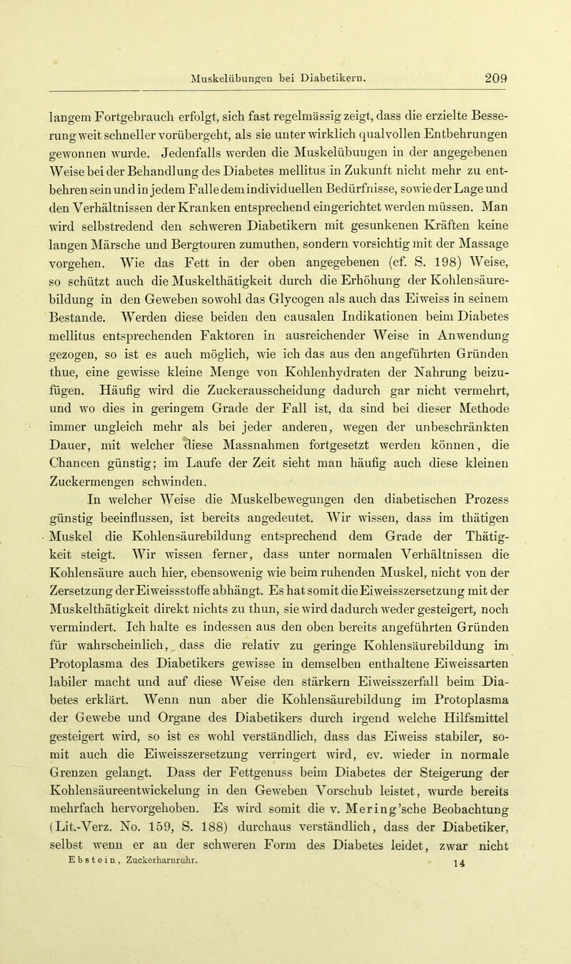 langem Fortgebraucli erfolgt, sich fast regelmässig zeigt, dass die erzielte Besse- rung weit schneller vorübergeht, als sie unter wirklich qualvollen Entbehrungen gewonnen wurde. Jedenfalls werden die Muskelübungen in der angegebenen Weise bei der Behandlung des Diabetes mellitus in Zukunft nicht mehr zu ent- behren sein und in jedem Falle dem individuellen Bedürfnisse, sowie der Lage und den Verhältnissen der Kranken entsprechend eingerichtet werden müssen. Man wird selbstredend den schweren Diabetikern mit gesunkenen Kräften keine langen Märsche und Bergtouren zumuthen, sondern vorsichtig mit der Massage Vorgehen. Wie das Fett in der oben angegebenen (cf. S. 198) Weise, so schützt auch die Muskelthätigkeit durch die Erhöhung der Kohlensäure- bildung in den Geweben sowohl das Glycogen als auch das Eiweiss in seinem Bestände. Werden diese beiden den causalen Indikationen beim Diabetes mellitus entsprechenden Faktoren in ausreichender Weise in Anwendung gezogen, so ist es auch möglich, wie ich das aus den angeführten Gründen thue, eine gewisse kleine Menge von Kohlenhydraten der Nahrung beizu- fligen. Häufig wird die Zuckerausscheidung dadurch gar nicht vermehrt, und wo dies in geringem Grade der Fall ist, da sind bei dieser Methode immer ungleich mehr als bei jeder anderen, wegen der unbeschränkten Dauer, mit welcher diese Massnahmen fortgesetzt werden können, die Chancen günstig; im Laufe der Zeit sieht man häufig auch diese kleinen Zuckermengen schwinden. In welcher Weise die Muskelbewegungen den diabetischen Prozess günstig beeinflussen, ist bereits angedeutet. Wir wissen, dass im thätigen Muskel die Kohlensäurebildung entsprechend dem Grade der Thätig- keit steigt. Wir wissen ferner, dass unter normalen Verhältnissen die Kohlensäure auch hier, ebensowenig wie beim ruhenden Muskel, nicht von der Zersetzung der Eiweissstoffe abhängt. Es hat somit dieEi Weisszersetzung mit der Muskelthätigkeit direkt nichts zu thun, sie wird dadurch weder gesteigert, noch vermindert. Ich halte es indessen aus den oben bereits angeführten Gründen für wahrscheinlich, ^ dass die relativ zu geringe Kohlensäurebildung im Protoplasma des Diabetikers gewisse in demselben enthaltene Eiweissarten labiler macht und auf diese Weise den stärkern Ei weisszerfall beim Dia- betes erklärt. Wenn nun aber die Kohlensäurebildung im Protoplasma der Gewebe und Organe des Diabetikers durch irgend welche Hilfsmittel gesteigert wird, so ist es wohl verständlich, dass das Eiweiss stabiler, so- mit auch die Ei Weisszersetzung verringert wird, ev. Avieder in normale Grenzen gelangt. Dass der Fettgenuss beim Diabetes der Steigeiomg der Kohlensäureentwickelung in den GeAveben Vorschub leistet, wurde bereits mehrfach herAmrgehoben. Es Avird somit die A^ Mering’sche Beobachtung (Lit.-Verz. No. 159, S. 188) durchaus verständlich, dass der Diabetiker, selbst AA'enn er au der schAveren Form des Diabetes leidet, zwar nicht Ebstein, Zuckerharnruhr. , a