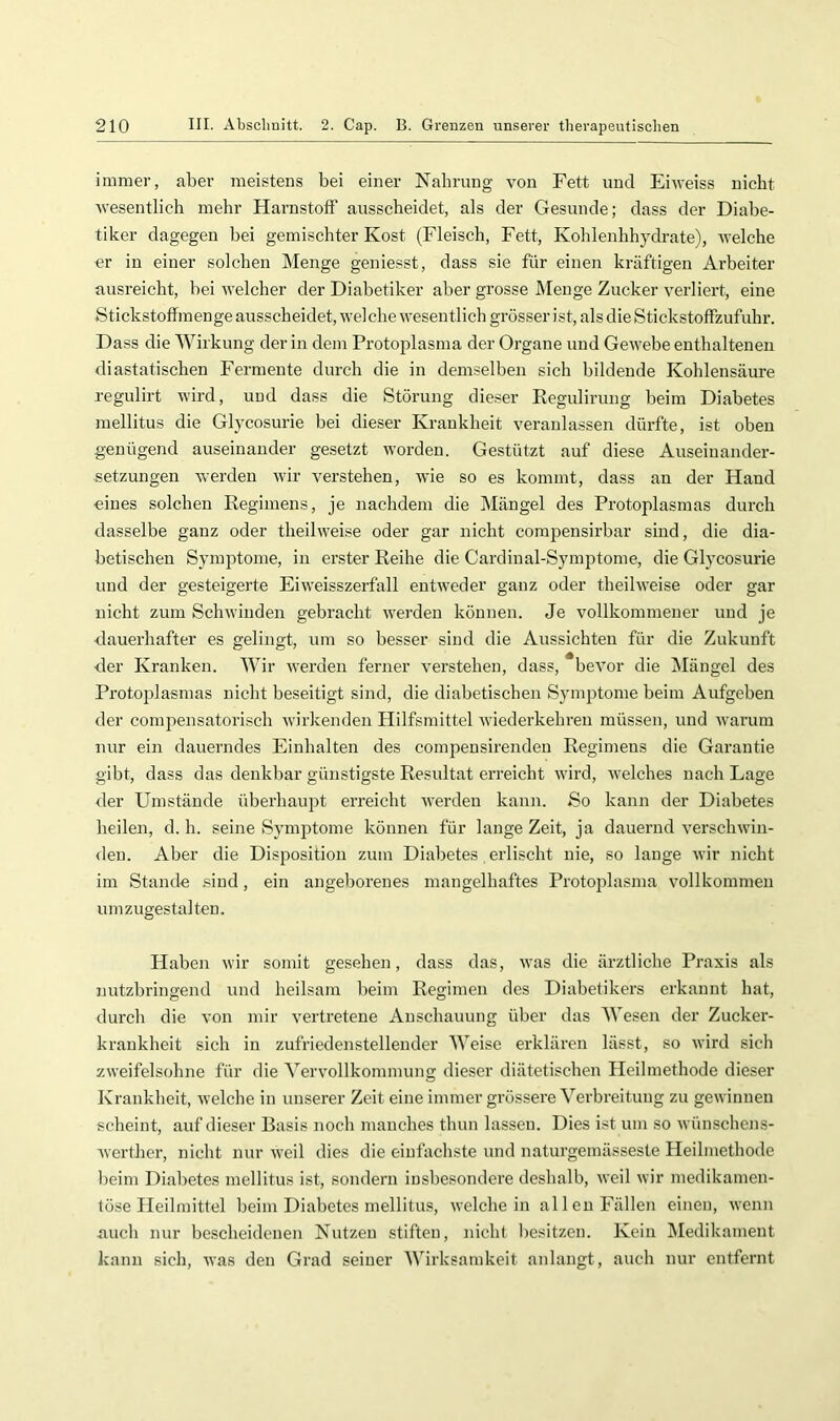 immer, aber meistens bei einer Nabrung von Fett und Eiweiss nicht wesentlich mehr Harnstoff ausscheidet, als der Gesunde; dass der Diabe- tiker dagegen bei gemischter Kost (Fleisch, Fett, Kohlenhhydrate), welche «r in einer solchen Menge geniesst, dass sie für einen kräftigen Arbeiter ausreicht, bei welcher der Diabetiker aber grosse Menge Zucker verliert, eine Stickstoffmenge ausscheidet, welche wesentlich grösser ist, als die Stickstoffzufuhr. Dass die Wirkung der in dem Protoplasma der Organe und Gewebe enthaltenen di astatischen Fermente durch die in demselben sich bildende Kohlensäure regulirt wird, und dass die Störung dieser Regulirung beim Diabetes mellitus die Glycosurie bei dieser Krankheit veranlassen dürfte, ist oben genügend auseinander gesetzt worden. Gestützt auf diese Auseinander- setzungen werden wir verstehen, wie so es kommt, dass an der Hand eines solchen Reginiens, je nachdem die Mängel des Protoplasmas durch dasselbe ganz oder theilweise oder gar nicht corapensirbar sind, die dia- betischen Symjotome, in erster Reihe die Cardinal-Symptome, die Glycosurie und der gesteigerte Eiweisszerfall entweder ganz oder theilweise oder gar nicht zum Schwinden gebracht werden können. Je vollkommener und je •dauerhafter es gelingt, um so besser sind die Aussichten für die Zukunft der Kranken. Wir werden ferner verstehen, dass, bevor die INIängel des Pi’otoplasmas nicht beseitigt sind, die diabetischen Symptome beim Aufgeben der compensatorisch wirkenden Hilfsmittel wiederkehren müssen, und warum nur ein dauerndes Einhalten des compensirenden Regimens die Garantie gibt, dass das denkbar günstigste Resultat erreicht wird, welches nach Lage der Umstände überhaupt erreicht werden kann. So kann der Diabetes heilen, d. h. seine Symptome können für lange Zeit, ja dauernd verschwin- den. Aber die Disposition zum Diabetes, erlischt nie, so lange wir nicht im Stande .sind, ein angeborenes mangelhaftes Protoplasma vollkommen umzugestalten. Haben wir somit gesehen, dass das, was die ärztliche Praxis als nutzbringend und heilsam beim Regimen des Diabetikers erkannt hat, durch die von mir vertretene Anschauung über das Wesen der Zucker- krankheit sich in zufriedenstellender Weise erklären lässt, so wird sich zweifelsohne für die Vervollkommung dieser diätetischen Heilmethode dieser Krankheit, welche in unserer Zeit eine immer grössere Verbreitung zu gewinnen scheint, auf dieser Basis noch manches thun lassen. Dies ist um so wünschens- werther, nicht nur weil dies die einfachste und naturgemässeste Heilmethode beim Diabetes mellitus ist, sondern insbesondere deshalb, weil wir medikamen- tö.se Heilmittel beim Diabetes mellitus, weichein allen Füllen einen, wenn auch nur bescheidenen Nutzen stiften, nicht l)esitzen. Kein ]\Iedikament kann sich, was den Grad seiner Wirksamkeit anlangt, auch nur entfernt