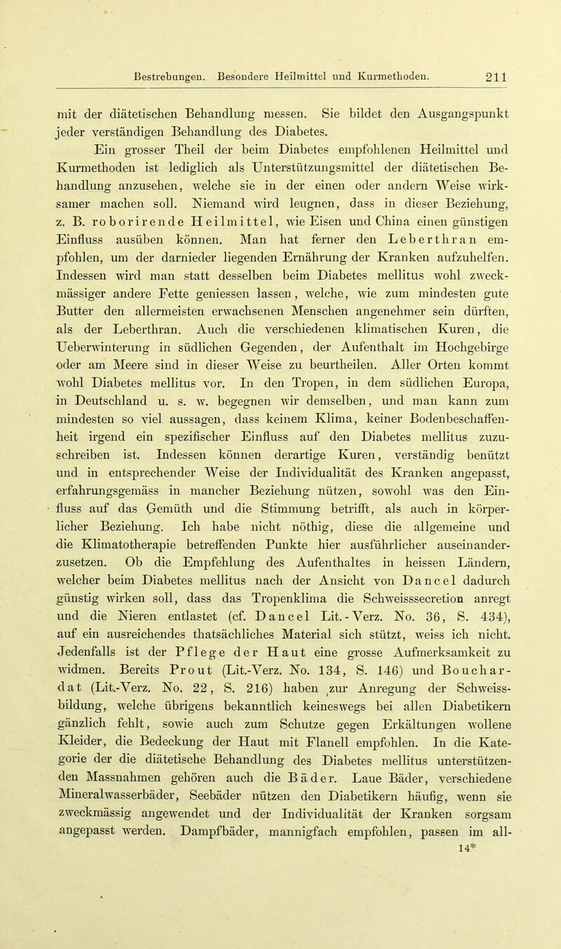 mit der diätetischen Behandlung messen. Sie bildet den Ausgangspunkt jeder verständigen Behandlung des Diabetes. Ein grosser Theil der beim Diabetes emjjfohlenen Heilmittel und Kurmethoden ist lediglich als Unterstützungsmittel der diätetischen Be- handlung anzusehen, welche sie in der einen oder andern Weise Avirk- samer machen soll. Niemand wird leugnen, dass in dieser Beziehung, z. B. roborirende Heilmittel, wie Eisen und China einen günstigen Einfluss ausüben können. Man hat ferner den Leberthran em- pfohlen, um der darnieder liegenden Ernährung der Kranken aufzuhelfen. Indessen wird man statt desselben beim Diabetes mellitus Avohl zAA'eck- mässiger andere Eette geniessen lassen, AA’elche, Avie zum mindesten gute Butter den allermeisten erwachsenen Menschen angenehmer sein dürften, als der Leberthran. Auch die verschiedenen klimatischen Kuren, die Ueberwinterung in südlichen Gegenden, der Aufenthalt im Hochgebirge oder am Meere sind in dieser Weise zu beurtheilen. Aller Orten kommt AAmhl Diabetes mellitus \mr. In den Tropen, in dem südlichen Europa, in Deutschland u. s. av. begegnen Avir demselben, und man kann zum mindesten so viel aussagen, dass keinem Klima, keiner Bodenbeschaffen- heit irgend ein spezifischer Einfluss auf den Diabetes mellitus zuzu- schreiben ist. Indessen können derartige Kuren, verständig benützt und in entsprechender Weise der Individualität des Kranken angepasst, erfahrungsgemäss in mancher Beziehung nützen, soAA'ohl AA'as den Ein- fluss auf das Gemüth und die Stimmung betrifft, als auch in körper- licher Beziehung. Ich habe nicht nöthig, diese die allgemeine und die Klimatotherapie betreffenden Punkte hier ausführlicher auseinander- zusetzen. Ob die Empfehlung des Aufenthaltes in heissen Ländern, Avelcher beim Diabetes mellitus nach der Ansicht von Dancel dadurch günstig wirken soll, dass das Tropenklima die SchAveisssecretion anregt und die Nieren entlastet (cf. Dancel Lit.-Verz. No. 36, S. 434), auf ein ausreichendes thatsächliches Material sich stützt, weiss ich nicht. Jedenfalls ist der Pflege der Haut eine grosse Aufmerksamkeit zu Avidmen. Bereits Prout (Lit.-Verz. No. 134, S. 146) und Bouchar- dat (Lit.-Verz. No. 22, S. 216) haben ^zur Anregung der Schweiss- bildung, welche übrigens bekanntlich keinesAvegs bei allen Diabetikern gänzlich fehlt, soAvie auch zum Schutze gegen Erkältungen AA'ollene Kleider, die Bedeckung der Haut mit Flanell empfohlen. In die Kate- gorie der die diätetische Behandlung des Diabetes mellitus unterstützen- den Massnahmen gehören auch die Bäder. Laue Bäder, verschiedene Mineralwasserbäder, Seebäder nützen den Diabetikern häufig, Avenn sie zweckmässig angewendet und der Individualität der Kranken sorgsam angepasst Averden. Dampfbäder, mannigfach empfohlen, passen im all- 14*