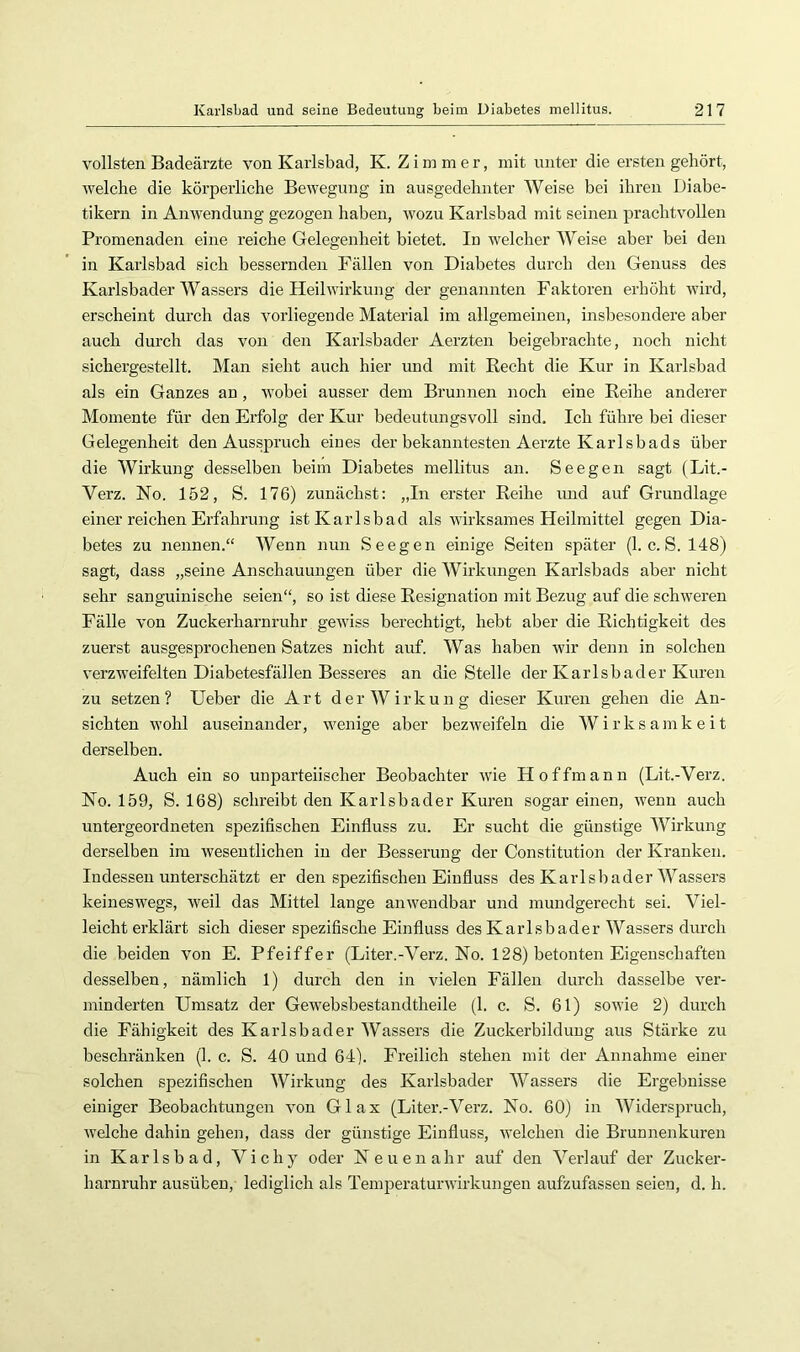 vollsten Badeärzte von Karlsbad, K. Zimmer, mit unter die ersten gehört, welche die körperliche Bewegung in ausgedehnter Weise bei ihren Diabe- tikern in Anwendung gezogen haben, wozu Karlsbad mit seinen prachtvollen Promenaden eine reiche Gelegenheit bietet. In welcher Weise aber bei den in Karlsbad sich bessernden Fällen von Diabetes durch den Genuss des Karlsbader Wassers die Heilwirkung der genannten Faktoren erhöht wird, erscheint durch das vorliegende Material im allgemeinen, insbesondere aber auch durch das von den Karlsbader Aerzten beigebrachte, noch nicht sichergestellt. Man sieht auch hier und mit Recht die Kur in Karlsbad als ein Ganzes an, wobei ausser dem Brunnen noch eine Reihe anderer Momente für den Erfolg der Kur bedeutungsvoll sind. Ich führe bei dieser Gelegenheit den Ausspruch eines der bekanntesten Aerzte Karlsbads über die Wirkung desselben beim Diabetes mellitus an. Seegen sagt (Lit.- Verz. No. 152, S. 176) zunächst: „In erster Reihe und auf Grundlage einer reichen Erfahrung ist Karlsbad als wirksames Heilmittel gegen Dia- betes zu nennen.“ Wenn nun Seegen einige Seiten später (1. c. S. 148) sagt, dass „seine Anschauungen über die Wirkungen Karlsbads aber nicht sehr sanguinische seien“, so ist diese Resignation mit Bezug auf die schweren Fälle von Zuckerharnruhr gewiss berechtigt, hebt aber die Richtigkeit des zuerst ausgesprochenen Satzes nicht auf. Was haben wir denn in solchen verzweifelten Diabetesfällen Besseres an die Stelle der Karlsbader Kuren zu setzen ? Ueber die Art der W irkun g dieser Kuren gehen die An- sichten wohl auseinander, wenige aber bezweifeln die Wirksamkeit derselben. Auch ein so unparteiischer Beobachter wie H offmann (Lit.-Verz. No. 159, S. 168) schreibt den Karlsbader Kuren sogar einen, wenn auch untergeordneten spezifischen Einfluss zu. Er sucht die günstige Wirkung derselben im wesentlichen in der Besserung der Constitution der Kranken. Indessen unterschätzt er den spezifischen Einfluss des Karlsbader Wassers keineswegs, weil das Mittel lange anwendbar und mundgerecht sei. Viel- leicht erklärt sich dieser spezifische Einfluss des Karlsbader Wassers durch die beiden von E. Pfeiffer (Liter.-Verz. No. 128) betonten Eigenschaften desselben, nämlich 1) durch den in vielen Fällen durch dasselbe ver- minderten Umsatz der Gewebsbestandtheile (1. c. S. 61) sowie 2) durch die Fähigkeit des Karlsbader Wassers die Zuckerbilduug aus Stärke zu beschränken (1. c. S. 40 und 64). Freilich stehen mit der Annahme einer solchen spezifischen Wirkung des Karlsbader Wassers die Ergebnisse einiger Beobachtungen von Glax (Liter.-Verz. No. 60) in Widerspruch, welche dahin gehen, dass der günstige Einfluss, welchen die Brunnenkuren in Karlsbad, Vichy oder Neuenahr auf den Verlauf der Zucker- harnruhr ausübeu, lediglich als Temperaturwirkungen aufzufassen seien, d. h.