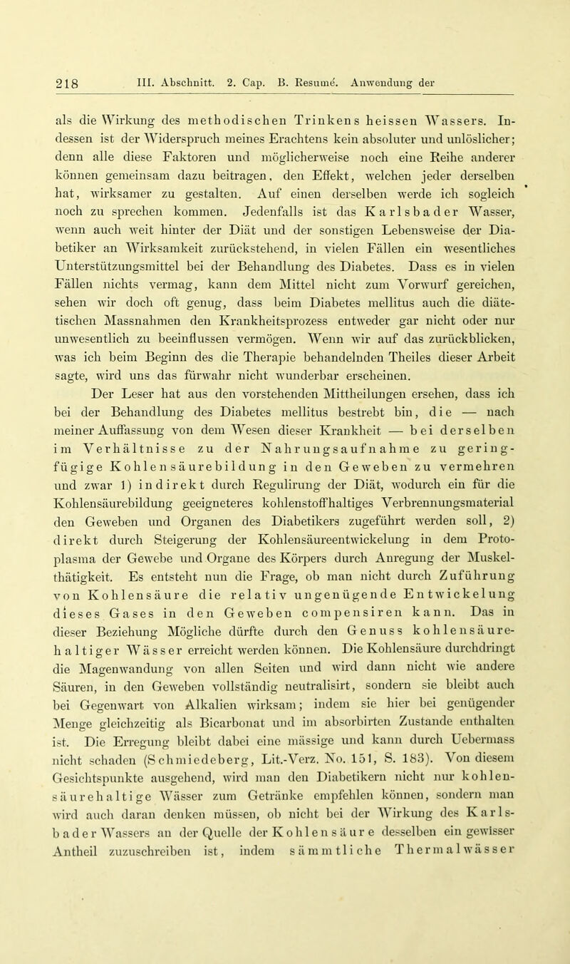 als die Wirkung des methodischen Trinkens heissen Wassers. In- dessen ist der Widerspruch meines Erachtens kein absoluter und unlöslicher; denn alle diese Faktoren und möglicherweise noch eine Reihe anderer können gemeinsam dazu beitragen, den Effekt, welchen jeder derselben hat, wirksamer zu gestalten. Auf einen derselben werde ich sogleich noch zu sprechen kommen. Jedenfalls ist das Karlsbader Wasser, wenn auch weit hinter der Diät und der sonstigen Lebensweise der Dia- betiker an Wirksamkeit zurückstehend, in vielen Fällen ein wesentliches Unterstützungsmittel bei der Behandlung des Diabetes. Dass es in vielen Fällen nichts vermag, kann dem Mittel nicht zum Vorwurf gereichen, sehen wir doch oft genug, dass beim Diabetes mellitus auch die diäte- tischen Massnahmen den Krankheitsprozess entweder gar nicht oder nur unwesentlich zu beeinflussen vermögen. Wenn wir auf das zurückblicken, was ich beim Beginn des die Therapie behandelnden Theiles dieser Arbeit sagte, wird uns das fürwahr nicht wunderbar erscheinen. Der Leser hat aus den vorstehenden Mittheilungeu ersehen, dass ich bei der Behandlung des Diabetes mellitus bestrebt bin, die — nach meiner Auffassung von dem Wesen dieser Krankheit — bei derselben im Verhältnisse zu der Nahrungsaufnahme zu gering- fügige K0h 1 en säurebi 1 dung in den Geweben zu vermehren und zwar 1) indirekt durch Regulirung der Diät, wodurch ein für die Kohlensäurebildung geeigneteres kohlenstoffhaltiges Verbrennungsmaterial den Geweben und Organen des Diabetikers zugeführt werden soll, 2) direkt durch Steigerung der Kohlensäureentwickelung in dem Proto- plasma der Gewebe und Oi’gane des Körpers durch Anregung der Muskel- thätigkeit. Es entsteht nun die Frage, ob man nicht durcli Zuführung von Kohlensäure die relativ ungenügende Entwickelung dieses Gases in den Geweben comiiensiren kann. Das in dieser Beziehung Mögliche dürfte durch den Genuss kohlensäure- haltiger W^ ä s s e r erreicht werden können. Die Kohlensäure durchdringt die Magenwandung von allen Seiten und Avird dann nicht wie andere Säuren, in den Geweben vollständig neutralisirt, sondern sie bleibt auch bei Gegemvart von Alkalien wirksam; indem sie hier bei genügender Menge gleichzeitig als Bicarbonat und im absorbirten Zustande enthalten ist. Die EiTegung bleibt dabei eine mässige und kann durch Uebermass nicht schaden (Schmiedeberg, Lit.-Verz. No. 151, S. 183). \ou diesem Gesichtspunkte ausgehend, wird man den Diabetikern nicht nur kohleu- säurehaltige Wässer zum Getränke empfehlen können, sondern man wird auch daran denken müssen, ob nicht bei der AVirkung des Karls- bad e r AVassers an der Quelle der Kohlen s ä ur e desselben ein geivisser Antheil zuzuschreiben ist, indem sämmtliche Th er m a 1 wäs s er