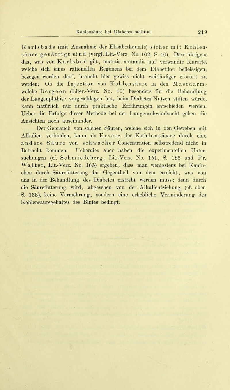 Karlsbads (mit Ausnahme der Elisabethquelle) sicher mit Kohlen- säure gesättigt sind (vergl. Lit.-Verz. No. 102, S. 40). Dass übrigens das, was von Karlsbad gilt, mutatis mutandis auf vei’wandte Kurorte, welche sich eines rationellen Regimens bei dem Diabetiker befleissigen, bezogen werden darf, braucht hier gewiss nicht weitläufiger erörtert zu werden. Ob die Injectioii von Kohlensäure in den Mastdarm» welche Bergeon (Liter.-Verz. No. 10) besonders für die Behandlung der Lungenphthise vorgeschlagen hat, beim Diabetes Nutzen stiften würde, kann natürlich nur durch praktische Erfahrungen entschieden werden, lieber die Erfolge dieser Methode bei der Lungenschwindsucht gehen die Ansichten noch auseinander. Der Gebrauch von solchen Säuren, welche sich in den Geweben mit Alkalien verbinden, kann als Ersatz der Kohlensäure durch eine andere Säure von schwacher Concentration selbstredend nicht in Betracht kommen. Ueberdies aber haben die experimentellen Unter- suchungen (cf. Schmiedeberg, Lit.-Verz. No. 151, S. 185 und Fr. Walter, Lit.-Verz. No. 165) ergeben, dass man wenigstens bei Kanin- chen durch Säurefütterung das Gegentheil von dem erreicht, was von uns in der Behandlung des Diabetes erstrebt werden muss; denn durch die Säurefütterung wird, abgesehen von der Alkalientziehung (cf. oben S. 138), keine Vermehrung, sondern eine erhebliche Verminderiuig des Kohlensäuregehaltes des Blutes bedingt.