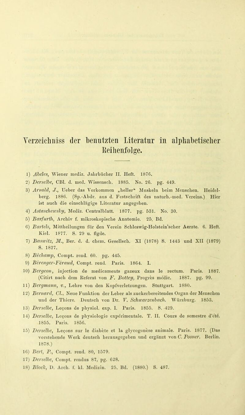 Reihenfolge. 1) Äbeles, Wiener mediz. Jalirbüclier II. Heft. 1876. 2) Derselbe, CBl. d. med. Wissenscli. 1885. No. 26. pg. 449. 3) Arnold, J., lieber das Vorkommen „heller“* Muskeln beim Menschen. Heidel- berg. 1886. (Sp.-Abdr. aus d. Festschrift des naturh.-med. Vereins.) Hier ist auch die einschhägige Literatur angegeben. 4) Astascliewsliy, Mediz. Centralblatt. 1877. pg. 531. No. 30. 5) Darfurfh, Archiv f. mikroskopische Anatomie. 25. Bd. 6) Bartels, Mittheilungen für den Verein Schleswig-Holstein’scher Aerzte. 6. Heft. Kiel. 1877. S. 29 u. flgde. 7) Baswitz, 31., Ber. d. d. ehern. Gesellsch. XI (1878) S. 1443 und XII (1879) S. 1827. 8) Bechamp, Compt. rend. 60. pg. 445. 9) Berenger-Feraud, Compt. rend. Paris. 1864. I. 10) Bergeon, injection de medicaments gazeux dans le rectum. Paris. 1887. (Citirt nach dem Eeferat von F. Bottey, Progres mddic. 1887. pg. 99. 11) Bergmann, v., Lehre von den Kopfverletzungen. Stuttgart. 1880. 12) Bernard, CI., Neue Funktion der Leber als zuckerbereitendes Organ der Menschen und der Thiere. Deutsch von Dr. V. Schwarzenbach. Würzburg. 1853. 13) Derselbe, Leejons de physiol. exp. I. Paris. 1855. S. 429. 14) Derselbe, Leejons de physiologie expdrimentale. T. H. Cours de semestre d’etd. 1855. Paris. 1856. 15) Derselbe, Leijons sur le diabete et la glycogonese animale. Paris. 1877. (Das vorstehende Werk deutsch herausgegeben und ergänzt von C. Bosner. Berlin. 1878.) 10) Bert, B., Compt. rend. 80, 1579. 17) Derselbe, Compt. rondus 87, pg. 628. 18) Bloclc, D. Arch. f. kl. Medizin. 25. Bd. (1880.) S. 487.