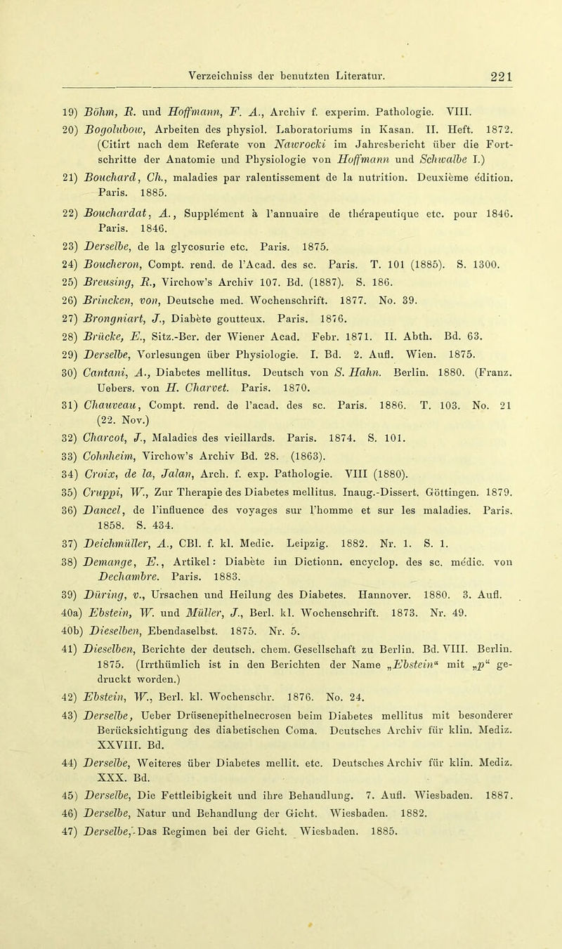 19) Böhm, B. und Hoffrnann, F. A., Archiv f. experim. Pathologie. VIII. 20) Bogoluhoiv, Arbeiten des physiol. Laboratoriums in Kasan. II. Heft. 1872. (Citirt nach dem Referate von Naioroclci im Jahresbericht über die Fort- schritte der Anatomie und Physiologie von Huffmann und SclnvaJbe I.) 21) Bouchard, Ch,, maladies par ralentissement de la nutrition. Deuxieme e'dition. Paris. 1885. 22) Bouchardat, A., Supplement a l’annuaire de thdrapeutique etc. pour 1846. Paris. 1846. 23) Derselbe, de la glycosurie etc. Paris. 1875. 24) Bouelieron, Compt. rend. de l’Acad. des sc. Paris. T. 101 (1885). S. 1300. 25) Breusing, B., Virchow’s Archiv 107. Bd. (1887). S. 186. 26) Brinclcen, von, Deutsche med. Wochenschrift. 1877. No. 39. 27) Brongniart, J., Diabete goutteux. Paris. 1876. 28) Brücke, E., Sitz.-Ber. der Wiener Acad. Febr. 1871. II. Abth. Bd. 63. 29) Derselbe, Vorlesungen über Physiologie. I. Bd. 2. Aufl. Wien. 1875. 30) Cantani, A., Diabetes mellitus. Deutsch von S. Hahn. Berlin. 1880. (Franz. Hebers, von H. Charvet. Paris. 1870. 31) Chauveau, Compt. rend. de l’acad. des sc. Paris. 1886. T. 103. No. 21 (22. Nov.) 32) Charcot, J., Maladies des vieillards. Paris. 1874. S. 101. 33) Cohnheim, Virchow’s Archiv Bd. 28. (1863). 34) Croix, de la, Jalan, Arch. f. exp. Pathologie. VIII (1880). 35) Cruppi, W., Zur Therapie des Diabetes mellitus. Inaug.-Dissert. Güttingen. 1879. 36) Dancel, de l'influence des voyages sur Thomme et sur les maladies. Paris. 1858. S. 434. 37) Deichmüller, A., CBl. f. kl. Medic. Leipzig. 1882. Nr. 1. S. 1. 38) Demange, E., Artikel: Diabete im Dictionn. encyclop. des sc. medic. von Dechambre. Paris. 1883. 39) Düring, v., Ursachen und Heilung des Diabetes. Hannover. 1880. 3. Aufl. 40a) Ebstein, W. und Müller, J., Berl. kl. Wochenschrift. 1873. Nr. 49. 40b) Dieselben, Ebendaselbst. 1875. Nr. 5. 41) Dieselben, Berichte der deutsch, chem. Gesellschaft zu Berlin. Bd. VHI. Berlin. 1875. (Irrthümlich ist in den Berichten der Name „Ebstein“ mit „p^ ge- druckt worden.) 42) Ebstein, W., Berl. kl. Wochenschr. 1876. No. 24. 43) Derselbe, Heber Drüsenepithelnecrosen beim Diabetes mellitus mit besonderer Berücksichtigung des diabetischen Coma. Deutsches Archiv für kliu. Mediz. XXVIII. Bd. 44) Derselbe, Weiteres über Diabetes mellit. etc. Deutsches Archiv für klin. Mediz. XXX. Bd. 45) Derselbe, Die Fettleibigkeit und ihre Behandlung. 7. Aufl. Wiesbaden. 1887. 46) Derselbe, Natur und Behandlung der Gicht. Wiesbaden. 1882. 47) Derselbe,-Das Regimen bei der Gicht. Wiesbaden. 1885.