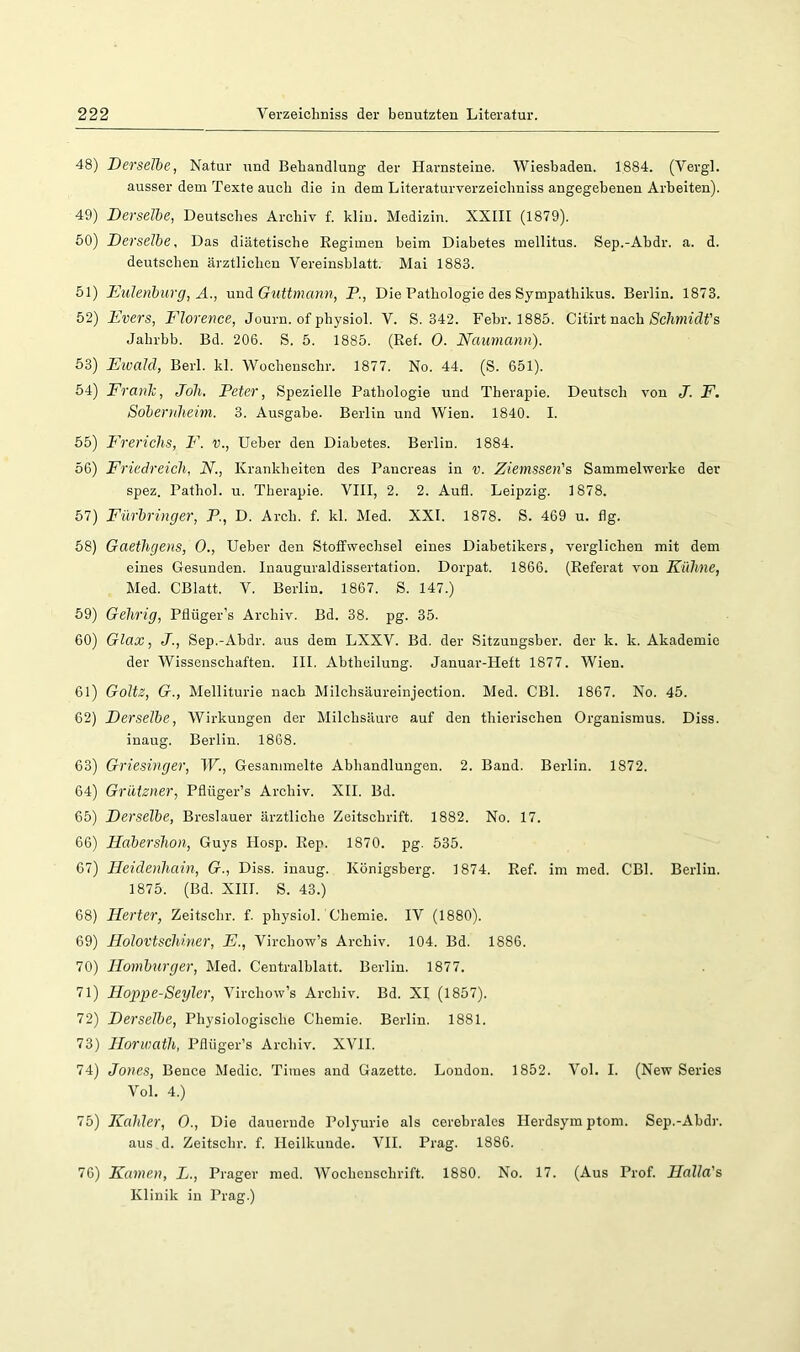 48) Derselbe, Natur und Behandlung der Harnsteine. Wiesbaden. 1884. (Vergl. ausser dem Texte auch die in dem Literaturverzeicliniss angegebenen Arbeiten). 49) Derselbe, Deutsches Archiv f. kliu. Medizin. XXIII (1879). 60) Derselbe, Das diätetische Regimen beim Diabetes mellitus. Sep.-Abdr. a. d. deutschen ärztlichen Vereinsblatt. Mai 1883. 51) Eulenburg, A., und Guttmann, P., Die Pathologie des Sympathikus. Berlin. 1873. 52) Evers, F'lorence, Journ. of physiol. V. S. 342. Febr. 1885. Citirt nach Sc7i??n’(if’s Jahrbb. Bd. 206. S. 5. 1885. (Ref. 0. Naumann). 53) Eioald, Berk kl. Wochenschr. 1877. No. 44. (S. 651). 54) Frank, Joli. Peter, Spezielle Pathologie und Therapie. Deutsch von J. F. Soberriheim. 3. Ausgabe. Berlin und Wien. 1840. I. 65) P'rerichs, P'. v., Heber den Diabetes. Berlin. 1884. 56) Friedreich, N., Krankheiten des Pancreas in v. Ziemssen's Sammelwerke der spez. Pathol. u. Therapie. VIII, 2. 2. Aufl. Leipzig. 1878. 67) Fürbringer, P, D. Arch. f. kl. Med. XXI. 1878. S. 469 u. fig. 68) Gaethgeris, 0., Heber den Stoffwechsel eines Diabetikers, verglichen mit dem eines Gesunden. Inauguraldissertation. Dorpat. 1866. (Referat von Kühne, Med. CBlatt. V. Berlin. 1867. S. 147.) 59) Gehrig, Pflüger’s Archiv. Bd. 38. pg. 35. 60) Glax, J., Sep.-Abdr. aus dem LXXV. Bd, der Sitzungsber. der k. k. Akademie der Wissenschaften. III. Abtheilung. Januar-Heft 1877. Wien. 61) Goltz, G., Melliturie nach Milchsäureinjection. Med. CBl. 1867. No. 45. 62) Derselbe, Wirkungen der Milchsäure auf den thierischen Organismus. Diss. inaug. Berlin. 1868. 63) Griesinger, W., Gesammelte Abhandlungen. 2. Band. Berlin. 1872. 64) Grützner, Pflüger’s Archiv. XII. Bd. 65) Derselbe, Breslauer ärztliche Zeitschrift. 1882. No. 17. 66) Hahershon, Guys Hosp. Rep. 1870. pg. 535. 67) Heidenhain, G., Diss. inaug. Königsberg. 1874. Ref. im med. CBl. Berlin. 1875. (Bd. XHI. S. 43.) 68) Herter, Zeitschr. f. physiol. Chemie. IV (1880). 69) Holovtschiner, E., Virchow’s Archiv. 104. Bd. 1886. 70) Homburger, Med. Centralblatt. Berlin. 1877. 71) Hoppe-Segler, Virchow’s Archiv. Bd. XI (1857). 72) Derselbe, Physiologische Chemie. Berlin. 1881. 73) Horwath, Pflüger’s Archiv. XVII. 74) Jones, Bence Medic. Times and Gazette. London. 1852. Vol. I. (New Series Vol. 4.) 75) Kahler, 0., Die dauernde Polyurie als cerebrales Herdsymptom. Sep.-Abdr. aus d. Zeitschr. f. Heilkunde. VII. Prag. 1886. 76) Kamen, L., Prager med. Wochenschrift. 1880. No. 17. (Aus Prof. Halla's Klinik in Prag.)