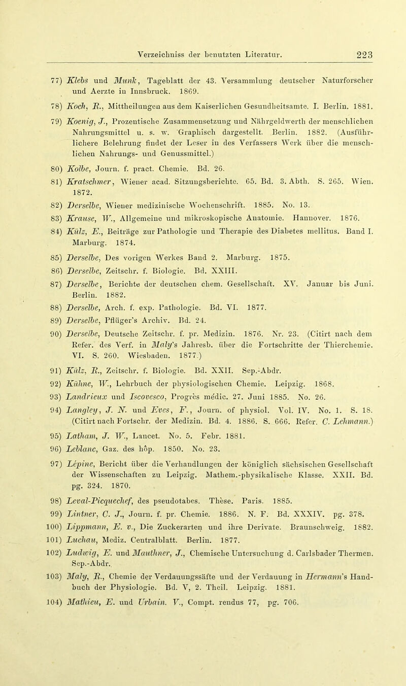 77) Klebs und Munk, Tageblatt der 43. Versammlung deutscher Naturforscher und Aerzte in Innsbruck. 1869. 78) Koch, E., Mittheilungen aus dem Kaiserlichen Gesundbeitsamte. I. Berlin. 1881. 79) Koenig,J., Prozentische Zusammensetzung und Nährgeldwerth der menschlichen Nahrungsmittel u. s. w. Graphisch dargestellt. Berlin. 1882. (Ausführ- lichere Belehrung findet der Leser in des Verfassers Werk über die mensch- lichen Nahrungs- und Geuussmittel.) 80) Kolbe, Journ. f. pract. Chemie. Bd. 26. 81) Kratschmer, Wiener acad. Sitzungsberichte. 65. Bd. 3. Abth. S. 265. Wien. 1872. 82) Derselbe, Wiener medizinische Wochenschrift. 1885. No. 13. 83) Krause, W., Allgemeine und mikroskopische Anatomie. Hannover. 1876. 84) Külz, E., Beiträge zur Pathologie und Therapie des Diabetes mellitus. Band I. Marburg. 1874. 85) Derselbe, Des vorigen Werkes Baud 2. Marburg. 1875. 86) Derselbe, Zeitsohr. f. Biologie. Bd. XXIII. 87) Derselbe, Berichte der deutschen ehern. Gesellschaft. XV. Januar bis Juni. Berlin. 1882. 88) Derselbe, Arch. f. exp. Pathologie. Bd. VI. 1877. 89) Derselbe, Pflüger’s Archiv. Bd. 24. 90) Derselbe, Deutsche Zeitschr. f. pr. Medizin. 1876. Nr. 23. (Citirt nach dem Refer. des Verf. in Blaly's Jahresb. über die Fortschritte der Thierchemie. VI. S. 260. Wiesbaden. 1877.) 91) Külz, B., Zeitschr. f. Biologie. Bd. XXII. Sep.-Abdr. 92) Kühne, W., Lehrbuch der physiologischen Chemie. Leipzig. 1868. 93) Dandrieux und Iscovesco, Progres medic. 27. Juni 1885. No. 26. 94) Langley, J. N. und Eves, E., Journ. of physiol. Vol. IV. No. 1. S. 18. (Citirt nach Fortschr. der Medizin. Bd. 4. 1886. S. 666. Refer. C. Lehmann.) 95) iMtham, J. TF., Lancet. No. 5. Febr. 1881. 96) Leblanc, Gaz. des hop. 1850. No. 23. 97) Lepine, Bericht über die Verhandlungeu der königlich sächsischen Gesellschaft der Wissenschaften zu Leipzig. Mathem.-physikalische Klasse. XXII. Bd. pg. 324. 1870. 98) Leval-Picgnechef, des pseudotabes. These. Paris. 1885. 99) TÄntner, C. J., Journ. f. pr. Chemie. 1886. N. F. Bd. XXXIV. pg. 378. 100) Lippniann, E. V., Die Zuckerarten und ihre Derivate. Braunschweig. 1882. 101) Luchau, Mediz. Centralblatt. Berlin. 1877. 102) Ludivig, E. and Mauihner, J., Chemische Untersuchung d. Carlsbader Thermen. Sep.-Abdr., 103) Maly, B., Chemie der Verdauungssäfte und der Verdauung in iJer»i«??H's Hand- buch der Physiologie. Bd. V, 2. Theil. Leipzig. 1881. 104) Mathieii, E. und Urbain. V., Compt. rendus 77, pg. 706.