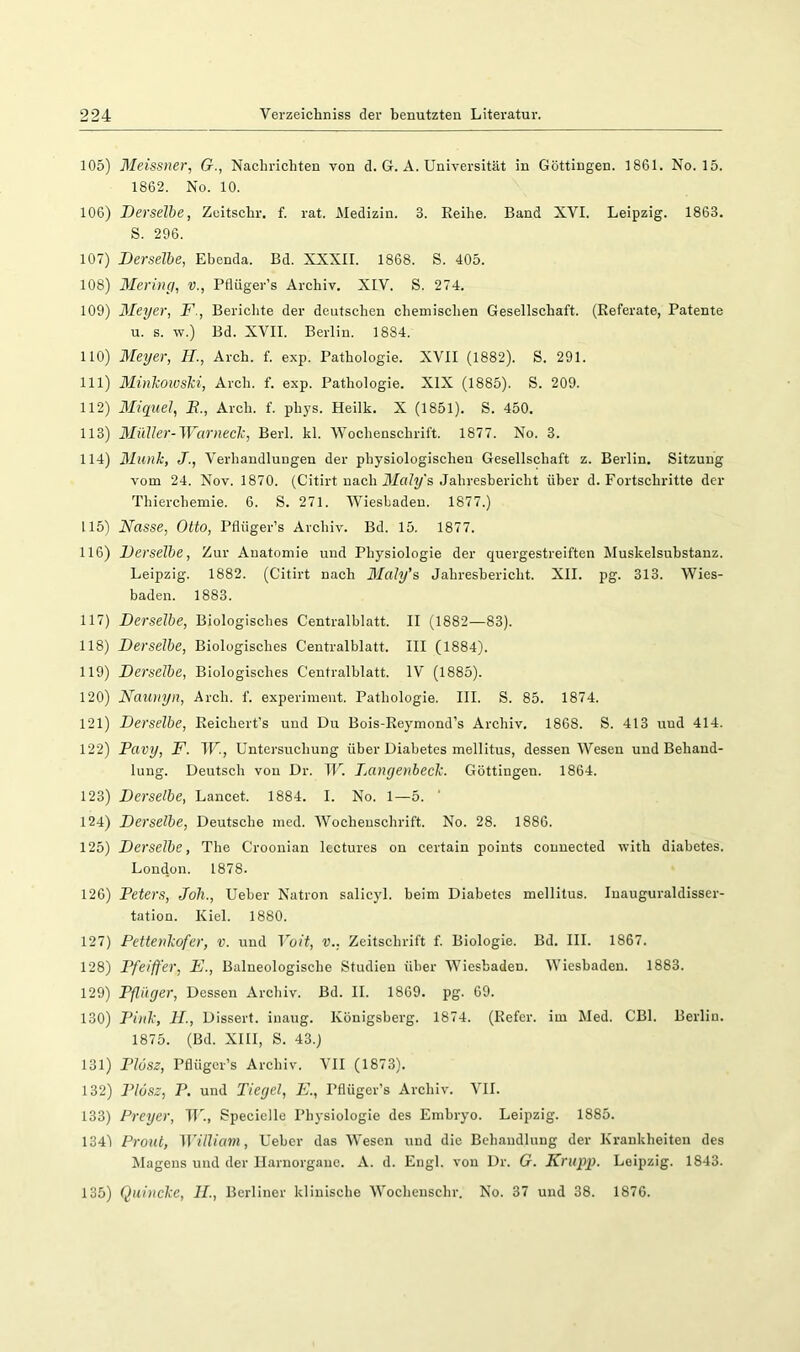 105) Meissner, G., Nachrichten von d. G. A. Universität in Göttingen. 1861. No. 15. 1862. No. 10. 106) Derselbe, Zeitschr. f. rat. Medizin. 3. Reihe. Band XVI. Leipzig. 1863. S. 296. 107) Derselbe, Ebenda. Bd. XXXII. 1868. S. 405. 108) Mering, v., Pflüger’s Archiv. XIV. S. 274. 109) Meyer, F., Bericlite der deutschen chemischen Gesellschaft. (Referate, Patente u. s. w.) Bd. XVII. Berlin. 1884. 110) Meyer, H., Arch. f. exp. Pathologie. XVII (1882). S. 291. 111) 31inJcowslci, Arch. f. exp. Pathologie. XIX (1885). S. 209. 112) Miqiiel, J?., Arch. f. phys. Heilk. X (1851). S. 450. 113) Müller-Warneck, Berl. kl. Wochenschrift. 1877. No. 3. 114) Munk, J., Verhandlungen der physiologischen Gesellschaft z. Berlin. Sitzung vom 24. Nov. 1870. (Citirt nach Jl/oZt/'s Jahresbericht über d. Fortschritte der Thierchemie. 6. S. 271. Wiesbaden. 1877.) 115) Nasse, Otto, Pflüger’s Archiv. Bd. 15. 1877. 116) Derselbe, Zur Anatomie und Physiologie der quergestreiften Muskelsuhstanz. Leipzig. 1882. (Citirt nach Maly’s, Jahresbericht. XII. pg. 313. Wies- baden. 1883. 117) Derselbe, Biologisches Centralblatt. II (1882—83). 118) Derselbe, Biologisches Centralblatt. III (1884). 119) Derselbe, Biologisches Centralblatt. IV (1885). 120) Naunyn, Arch. f. experimeut. Pathologie. III. S. 85. 1874. 121) Derselbe, Reichert’s und Du Bois-Reymond’s Archiv. 1868. S. 413 und 414. 122) Pavy, F. IF., Untersuchung über Diabetes mellitus, dessen Wesen und Behand- lung. Deutsch von Dr. IF. Dangenbeck. Göttingen. 1864. 123) Derselbe, Lancet. 1884. I. No. 1—5. 124) Derselbe, Deutsche med. Wocheuschrift. No. 28. 1886. 125) Derselbe, The Croonian Icctures on certain poiuts connected with diahetes. London. 1878. 126) Peters, Joli., Ueber Natron salicyl. beim Diabetes mellitus. Inauguraldisser- tation. Kiel. 1880. 127) Pettenkofer, v. und Volt, v., Zeitschrift f. Biologie. Bd. III. 1867. 128) Pfeiffer, E., Baineologische Studien über Wiesbaden. Wiesbaden. 1883. 129) Pflüger, Dessen Archiv. Bd. II. 1869. pg. 69. 130) Pink, II., Dissert. inaug. Königsberg. 1874. (Refcr. im Med. CBl. Berlin. 1875. (Bd. XIII, S. 43.) 131) PlüSZ, Pflüger’s Archiv. VII (1873). 132) Plösz, P. und Tiegel, E., Pflüger’s Archiv. VII. 133) Preyer, IF., Specielle Physiologie des Embryo. Leipzig. 1885. 134) Front, William, Ueber das Wesen und die Behandlung der Krankheiten des Magens und der llarnorgane. A. d. Engl, von Dr. G. Krupp. Leipzig. 1843. 135) Quincke, II., Berliner klinische Wochenschr. No. 37 und 38. 1876.