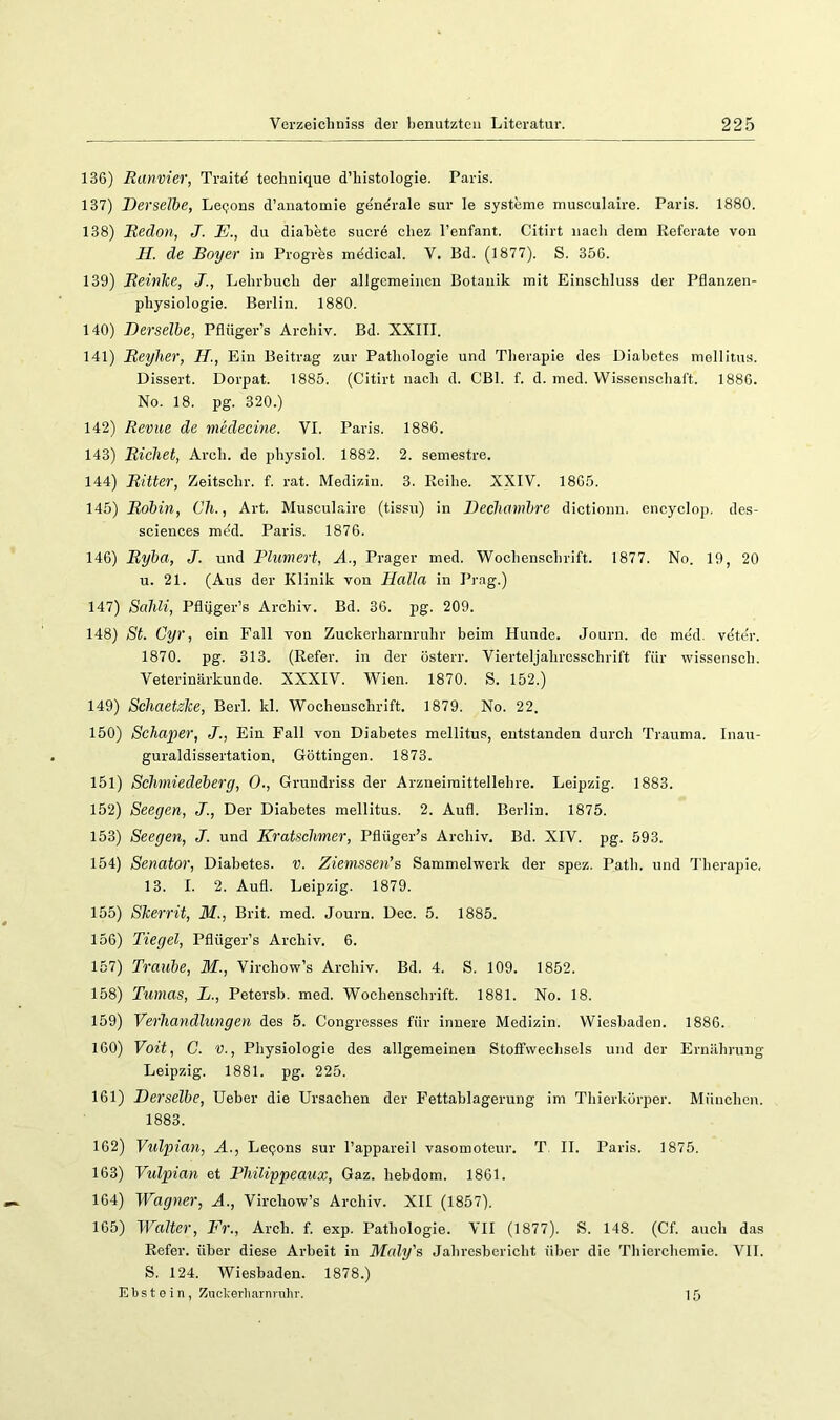 136) Ranvier, Traitd technique d’histologie. Paris. 137) Derselbe, Leejons d’anatomie gendrale sur le Systeme musoulaire. Paris. 1880. 138) Redon, J. E., du diabete suerd chez l’enfant. Citirt nach dem Referate von H. de Bayer in Progres mddical. V. Bd. (1877). S. 356. 139) Beinke, J., Lebrbueb der allgemeinen Botanik mit Einschluss der Pflanzen- pbysiologie. Berlin. 1880. 140) Derselbe, Pflüger’s Archiv. Bd. XXIII. 141) Reylier, H., Ein Beitrag zur Pathologie und Therapie des Diabetes mellitus. Dissert. Dorpat. 1885. (Citirt nach d. CBl. f. d. med. Wissenschaft. 1886. No. 18. pg. 320.) 142) Revue de medecine. VI. Paris. 1886. 143) Riebet, Areh. de physiol. 1882. 2. semestre. 144) Ritter, Zeitschr. f. rat. Medizin. 3. Reihe. XXIV. 1865. 145) Robin, Cb., Art. Musculaire (tissu) in Decbambre dictioun. encyclop. des- sciences mdd. Paris. 1876. 146) Ryba, J. und Plumert, A., Prager med. Wochenschrift. 1877. No. 19, 20 u. 21. (Aus der Klinik von Halla in Prag.) 147) Sahli, Pfliiger’s Archiv. Bd. 36. pg. 209. 148) St. Cyr, ein Fall von Zuckerharnruhr beim Hunde. Journ. de med. vdter. 1870. pg. 313. (Refer. in der österr. Vierteljahresschrift für wissensch. Veterinärkunde. XXXIV. Wien. 1870. S. 152.) 149) Schaetzke, Berl. kl. Wochenschrift. 1879. No. 22. 150) Scha]}er, J., Ein Fall von Diabetes mellitus, entstanden durch Trauma. Inau- guraldissertation. Göttingen. 1873. 151) Sebmiedeberg, 0., Grundriss der Arzneimittellehre. Leipzig. 1883. 152) Seegen, J., Der Diabetes mellitus. 2. Aufi. Berlin. 1875. 153) Seegen, J. und Kratsebrner, Pflüger’s Archiv. Bd. XIV. pg. 593. 154) Senator, Diabetes, v. Ziemssen’s Sammelwerk der spez. Path. und Therapie, 13. I. 2. Aufl. Leipzig. 1879. 155) Skerrit, M., Brit. med. Journ. Dec. 5. 1885. 156) Tiegel, Pflüger’s Archiv. 6. 157) Traube, M., Virchow’s Archiv. Bd. 4. S. 109. 1852. 158) Tumas, L., Petersh. med. Wochenschrift. 1881. No. 18. 159) Verhandlungen des 5. Congresses für innere Medizin. Wiesbaden. 1886. 160) Voit, G. V., Physiologie des allgemeinen Stoffwechsels und der Ernährung Leipzig. 1881. pg. 225. 161) Derselbe, lieber die Ursachen der Fettahlagerung im Thierkörper. München. 1883. 162) Vulpian, A., Leqons sur l’appareil vasomoteur. T, II. Paris. 1875. 163) Vulpian et Philippeaux, Gaz. hebdom. 1861. 164) Wagner, A., Virchow’s Archiv. XII (1857). 165) Walter, Fr., Arch. f. exp. Pathologie. VII (1877). S. 148. (Cf. auch das Refer. über diese Arbeit in Maly's Jahresbericht über die Thierchemie. VII. S. 124. Wiesbaden. 1878.) Ebstein, Znclv-erluarninlir. 15