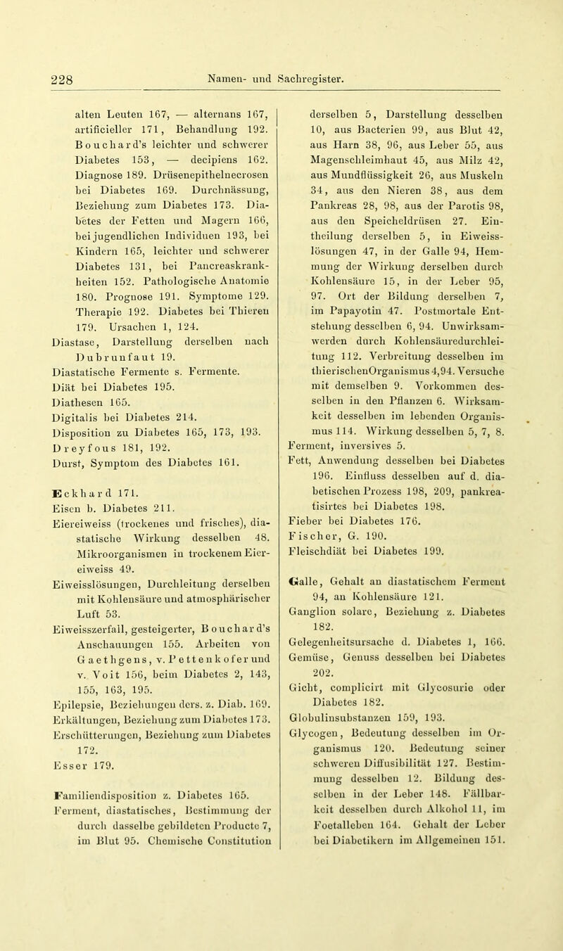 alten Leuten 167, — alternans 167, artificleller 171, Behandlung 192. Bouchard’s leichter und schwerer Diabetes 153, — decipiens 162. Diagnose 189. Drüsenepithelnecrosen hei Diabetes 169. Durchnässung, Beziehung zum Diabetes 173. Dia- betes der Fetten und Magern 166, bei jugendlichen Individuen 193, bei Kindern 165, leichter und schwerer Diabetes 131, bei Pancreaskrauk- heiten 152. Pathologische Anatomie 180. Prognose 191. Symptome 129. Therapie 192. Diabetes bei Thiereu 179. Ursachen 1, 124. Diastase, Darstellung derselben nach Dubrunfaut 19. Diastatisebe Fermente s. Fermente. Diät bei Diabetes 195. Diathesen 165. Digitalis bei Diabetes 214. Disposition zu Diabetes 165, 173, 193. Dreyfous 181, 192. Durst, Symptom des Diabetes 161. Eckhard 171. Eisen b. Diabetes 211. Eiereiweiss (trockenes und frisches), dia- statische Wirkung desselben 48. Mikroorganismen in trockenem Eier- eiweiss 49. Eiweisslüsungen, Durcbleitung derselben mit Kohlensäure und atmosphärischer Luft 53. Eiweisszerfall, gesteigerter, Bouchard’s Anschauungen 155. Arbeiten von G aet Ilgens , v. P e tt e u k ofer und V. Voit 156, beim Diabetes 2, 143, 155, 163, 195. Epilepsie, Beziehungen ders. z. Diab. 169. Erkältungen, Beziehung zum Diabetes 173. Erschütterungen, Beziehung zum Diabetes 172. Esser 179. Familiendisposition z. Diabetes 165. Ferment, diastatisebes, Bestimmung der durch dasselbe gebildeten Producte 7, im Blut 95. Chemische Constitution derselben 5, Darstellung desselben 10, aus Bacterieu 99, aus Blut 42, aus Harn 38, 96, aus Leber 55, aus Magenschleimhaut 45, aus Älilz 42, aus Mundfiüssigkeit 26, aus Muskeln 34, aus den Nieren 38, aus dem Pankreas 28, 98, aus der Parotis 98, aus den Speicheldrüsen 27. Eiu- theilung derselben 5, in Elweiss- lösuugen 47, in der Galle 94, Hem- mung der Wirkung derselben durch Kohlensäure 15, in der Leber 95, 97. Ort der Bildung derselben 7, im Papayotin 47. Postmortale Ent- stehung desselben 6, 94. Uuwirksam- werden durch Kohlensäuredurchlei- tuug 112. Verbreitung desselben im tbierisehenOrganismus 4,94. Versuche mit demselben 9. Vorkommen des- selben in den Pflanzen 6. Wirksam- keit desselben im lebenden Organis- mus 114. Wirkung desselben 5, 7, 8. Ferment, iuversives 5. Fett, Anwendung desselben bei Diabetes 196. Einfluss desselben auf d. dia- betischen Prozess 198, 209, pankrea- tisirtes bei Diabetes 198. Fieber bei Diabetes 176. Fischer, G. 190. Fleischdiät bei Diabetes 199. Galle, Gehalt an diastatischem Ferment 94, au Kohlensäure 121. Ganglion solare, Beziehung z. Diabetes 182. Gelegeuheitsursache d. Diabetes 1, 166. Gemüse, Genuss desselben bei Diabetes 202. Gicht, complicirt mit Glycosurie oder Diabetes 182. Globulinsubstauzen 159, 193. Glycogen, Bedeutung desselben im Or- ganismus 120. Bedeutung seiner schweren Difl'usibilität 127. Bestim- mung desselben 12. Bildung des- selben in der Leber 148. Fällbar- keit desselben durch Alkohol 11, im Foetallebeu 164. Gehalt der Leber bei Diabetikern im Allgemeinen 151.