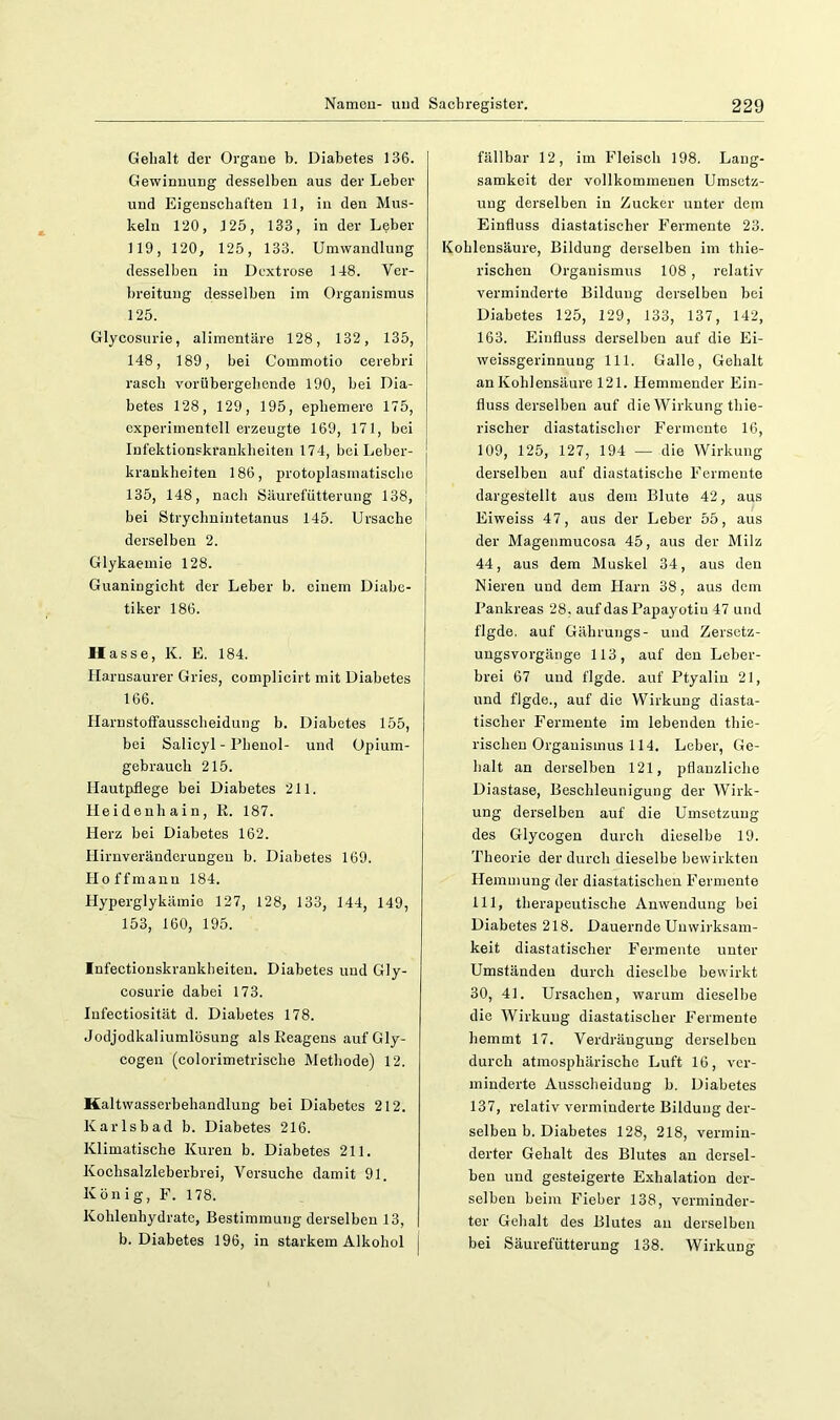 Gehalt der Organe b. Diabetes 136. Gewinnung desselben aus der Leber und Eigenschaften 11, in den Mus- keln 120, 125, 133, in der Leber 119, 120, 125, 133. Umwandlung desselben in Dextrose 148. Ver- breitung desselben im Organismus 125. Glycosurie, alimentäre 128, 132, 135, 148, 189, bei Commotio cerebri rasch vorübergebende 190, bei Dia- betes 128, 129, 195, ephemere 175, experimentellerzeugte 169, 171, bei Infektionskrankheiten 174, bei Leber- krankheiten 186, protoplasmatiscbe j 135, 148, nach Säurefütterung 138, | bei Strychnintetanus 145. Ursache i derselben 2. Glykaemie 128. Guaningicht der Leber b. einem Diabe- tiker 186. Hasse, K. E. 184. Harnsaurer Gries, complicirt mit Diabetes 166. Harnstoffausscheidung b. Diabetes 155, bei Salicyl - Phenol- und Opium- gebrauch 215. Hautpflege bei Diabetes 211. Heidenhain, R. 187. Herz bei Diabetes 162. Hirnveränderungeu b. Diabetes 169. Ho ff manu 184. Hyperglykämie 127, 128, 133, 144, 149, 153, 160, 195. Infectionskrankheiten. Diabetes und Gly- cosurie dabei 173. lufectiosität d. Diabetes 178. Jodjodkaliumlösung als Reagens aufGly- cogen (colorimetrische Methode) 12. Kaltwasserbehandlung bei Diabetes 212. Karlsbad b. Diabetes 216. Klimatische Kuren b. Diabetes 211. Kochsalzleberbrei, Versuche damit 91. König, F. 178. Kohlenhydrate, Bestimmung derselben 13, b. Diabetes 196, in starkem Alkohol j fällbar 12, im Fleisch 198. Lang- samkeit der vollkommenen Umsetz- ung derselben in Zucker unter dem Einfluss diastatischer Fermente 23. Kohlensäure, Bildung derselben im thie- rischeu Organismus 108 , relativ verminderte Bildung derselben bei Diabetes 125, 129, 133, 137, 142, 163. Einfluss derselben auf die Ei- weissgerinnuug 111. Galle, Gehalt an Kohlensäure 121. Hemmender Ein- fluss derselben auf die Wirkung thie- rischer diastatischer Fermente 16, 109, 125, 127, 194 — die Wirkung derselben auf diastatische Fermente dargestellt aus dem Blute 42, aus Eiweiss 47, aus der Leber 55, aus der Magenmucosa 45, aus der Milz 44, aus dem Muskel 34, aus den Nieren und dem Harn 38, aus dem Pankreas 28, aufdasPapayotiu 47 und flgde. auf Gährungs- und Zersetz- ungsvorgänge 113, auf den Leber- brei 67 und flgde. auf Ptyalin 21, und flgde., auf die Wirkung diasta- tischer Fermente im lebenden thie- rischeu Organismus 114. Leber, Ge- halt an derselben 121, pflanzliche Diastase, Beschleunigung der Wirk- ung derselben auf die Umsetzung des Glycogen durch dieselbe 19. Theorie der durch dieselbe bewirkten Hemmung der diastatischen Fermente 111, therapeutische Anwendung bei Diabetes 218. Dauernde Unwirksam- keit diastatischer Fermente unter Umständen durch dieselbe bewirkt 30, 41. Ursachen, warum dieselbe die Wirkung diastatischer Fermente hemmt 17. Verdrängung derselben durch atmosphärische Luft 16, ver- minderte Ausscheidung b. Diabetes 137, relativ verminderte Bildung der- selben b. Diabetes 128, 218, vermin- derter Gehalt des Blutes an dersel- ben und gesteigerte Exhalation der- selben beim Fieber 138, verminder- ter Gehalt des Blutes au derselben bei Säurefütterung 138. Wirkung