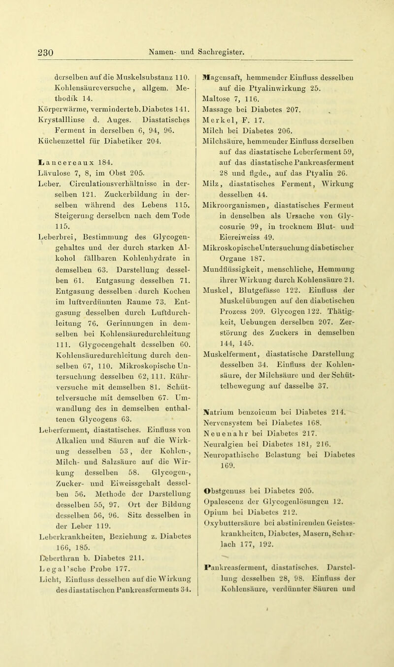 derselben auf die Muskelsubstanz 110. Koblensäureversuche, allgem. Me- thodik 14. Körperwärme, verminderteb. Diabetes 141. Krystalllinse d. Auges. Diastatisches Ferment in derselben 6, 94, 96. Küchenzettel für Diabetiker 204. liancereaux 184. Lävulose 7, 8, im Obst 205. Leber. Circulationsverhältnisse in der- selben 121. Zuckerbildung in der- selben wäbrend des Lebens 115. Steigerung derselben nach dem Tode 115. Leberbrei, Bestimmung des Glycogen- gehaltes und der durch starken Al- kohol fällbaren Kohlenhydrate in demselben 63. Darstellung dessel- ben 61. Entgasung desselben 71. Entgasung desselben durch Kochen im luftverdüunten Raume 73. Ent- gasung desselben durch Luftdurch- leitung 76. Gerinnungen in dem- selben bei Kohlensäuredurchleitung 111. Glygocengehalt desselben 60. Kohlensäuredurchleitung durch den- selben 67, 110. Mikroskopische Un- tersuchung desselben 62,111. Kühr- versuche mit demselben 81. Schüt- telversuche mit demselben 67. Um- wandlung des in demselben entbal- tenen Glycogens 63. Leberferment, diastatisches. Einfluss von Alkalien und Säuren auf die Wirk- ung desselben 53, der Kohlen-, Milch- und Salzsäure auf die Wir- kung desselben 58. Glycogen-, Zucker- und Eiweissgehalt dessel- ben 56. Methode der Darstellung desselben 55, 97. Ort der Bildung desselben 56, 96. Sitz desselben in der Leber 119. Leberkrankheiten, Beziehung z. Diabetes 166, 185. llfcberthran b. Diabetes 211. l.egal’scbe Probe 177. Licht, Einfluss desselben auf die Wirkung desdiastatischen Pankreasferments 34. Magensaft, hemmender Einfluss desselben auf die Ptyalinwirkung 25. Maltose 7, 116. Massage bei Diabetes 207. Merkel, F. 17. Milch bei Diabetes 206. Milebsäure, hemmender Einfluss derselben auf das diastatische Leborferment 59, auf das diastatische Pankreasferment 28 und flgde., auf das Ptyalin 26. Milz, diastatisches Ferment, Wirkung desselben 44. Mikroorganismen, diastatisches Ferment in denselben als Ursache von Gly- cosurie 99, in trocknem Blut- und Eiereiweiss 49. MikroskopischeUntersuchung diabetischer Organe 187. Mundflüssigkeit, menschliche, Ilemmung ihrer Wirkung durch Kohlensäure 21. Muskel, Blutgefässe 122. Einfluss der Muskelübuugen auf den diabetischen Prozess 209. Glycogen 122. Thätig- keit, Uebungen derselben 207. Zer- störung des Zuckers in demselben 144, 145. Muskelferment, diastatische Darstellung desselben 34. Einfluss der Kohlen- säure, der Milchsäure und der Schüt- tclbewegung auf dasselbe 37. Natrium benzoicum bei Diabetes 214. Nervensystem bei Diabetes 168. Neuenahr bei Diabetes 217. Neuralgien bei Diabetes 181, 216. Neuropathischo Belastung bei Diabetes 169. Obstgenuss bei Diabetes 205. Opalescenz der Glycogenlösungcn 12. Opium bei Diabetes 212. Oxybuttersäure bei abstinirenden Geistes- krankheiten, Diabetes, Masern, Üehar- lach 177, 192. Pankreasferment, diastatisches. Darstel- lung desselben 28, 98. Einfluss der Kohlensäure, verdünnter Säuren und