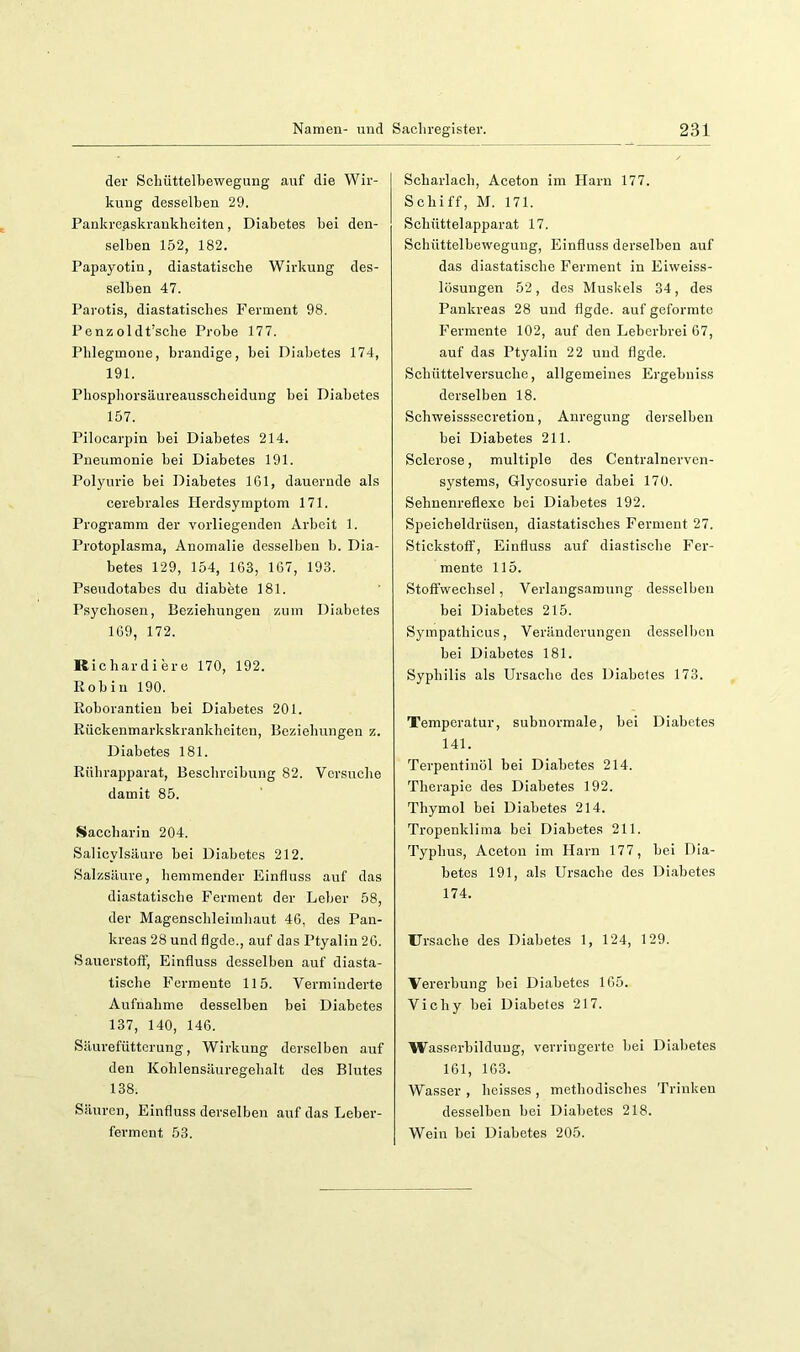 der Scliüttelbewegung auf die Wir- kung desselben 29. Pankreaskraukbeiten, Diabetes bei den- selben 152, 182. Papayotin, diastatiscbe Wirkung des- selben 47. Parotis, diastatiscbes Ferment 98. Penzoldt’scbe Probe 177. Phlegmone, brandige, bei Diabetes 174, 191. Pbospborsäureausscbeidung bei Diabetes 157. Pilocarpin bei Diabetes 214. Pneumonie bei Diabetes 191. Polyurie bei Diabetes IGl, dauernde als cerebrales Herdsymptom 171. Programm der vorliegenden Arbeit 1. Protoplasma, Anomalie desselben b. Dia- betes 129, 154, 163, 167, 193. Pseudotabes du diabete 181. Psycboseu, Beziebungeu zum Diabetes 169, 172. Kicbardiere 170, 192. Kob in 190. Roborantieu bei Diabetes 201. Riickenmarkskrankbeiten, Beziebungen z. Diabetes 181. Rübrapparat, Bescbrcibung 82. Vcrsuebe damit 85. Saccharin 204. Salicylsäure bei Diabetes 212. Salzsäure, hemmender Einfluss auf das diastatiscbe Ferment der Leber 58, der Magenscbleimliaut 46, des Pan- kreas 28 und flgde., auf das Ptyalin 26. Sauerstoff, Einfluss desselben auf diasta- tiscbe Fermente 115. Verminderte Aufnahme desselben bei Diabetes 137, 140, 146. Säurefüttcrung, Wirkung derselben auf den Kohlensäuregebalt des Blutes 138. Säuren, Einfluss derselben auf das Leber- ferment 53. Scharlach, Aceton im Harn 177. Schiff, M. 171. Schüttelapparat 17. Schüttelbewegung, Einfluss derselben auf das diastatiscbe Ferment in Eiweiss- lüsungen 52, des Muskels 34, des Pankreas 28 und flgde. auf geformte Fermente 102, auf den Leberbrei 67, auf das Ptyalin 22 und flgde. Scbüttelversucbe, allgemeines Ergebniss derselben 18. Schweisssecretion, Anregung derselben bei Diabetes 211. Sclerose, multiple des Centralnerven- systems, Glycosurie dabei 170. Sebnenreflexe bei Diabetes 192. Speicheldrüsen, diastatiscbes Ferment 27. Stickstoff, Einfluss auf diastisebe Fer- mente 115. Stoffwechsel, Verlangsamung desselben bei Diabetes 215. Sympatbicus, Veränderungen desselben bei Diabetes 181. Syphilis als Ursache des Diabetes 173. Temperatur, subnormale, bei Diabetes 141. Terpentinöl bei Diabetes 214. Therapie des Diabetes 192. Thymol bei Diabetes 214. Tropenklima bei Diabetes 211. Typbus, Aceton im Harn 177, bei Dia- betes 191, als Ursache des Diabetes 174. Ursache des Diabetes 1, 124, 129. Vererbung bei Diabetes 165. Vichy bei Diabetes 217. Wasserbilduug, verringerte bei Diabetes 161, 163. Wasser , beisses , methodisches Trinken desselben bei Diabetes 218. Wein bei Diabetes 205.