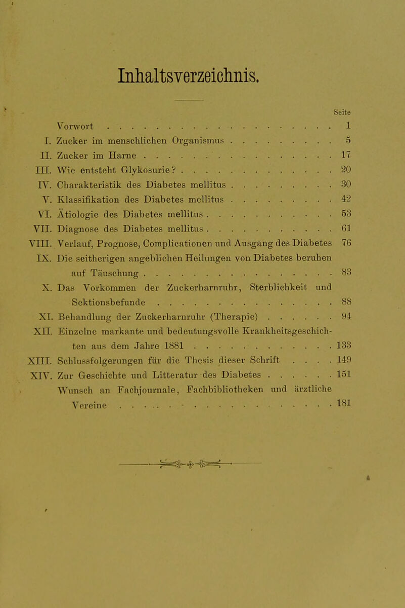 Inhaltsverzeichnis. Seite Vorwort 1 I. Zucker im menschlichen Organismus 5 II. Zucker im Harne 17 III. Wie entsteht GlykosurieV 20 IV. Charakteristik des Diabetes mellitus 30 V. Klassifikation des Diabetes mellitus 42 VI. Ätiologie des Diabetes mellitus 53 VII. Diagnose des Diabetes mellitus (>1 VIII. Verlauf, Prognose, Complicationen und Ausgang des Diabetes 76 IX. Die seitherigen angeblichen Heilungen von Diabetes beruhen auf Täuschung 83 X. Das Vorkommen der Zuckerharnruhr, Sterblichkeit und Sektionsbefunde 88 XI. Behandlung der Zuckerharnruhr (Therapie) 94 XII. Einzelne markante und bedeutungsvolle Krankheitsgeschich- ten aus dem Jahre 1881 133 XIII. Schlussfolgerungen für die Thesis dieser Schrift .... 149 XIV. Zur Geschichte und Litteratur des Diabetes löl Wunsch an Fachjournale, Fachbibliotheken und ärztliche Vereine - 181