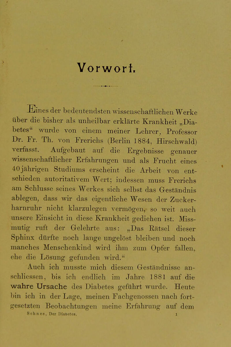 Vorwort Eines der bedeutendsten wissenschaftlichen Werke über die bisher als unheilbar erklärte Krankheit „Dia- betes wurde von einem meiner Lehrer; Professor Dr. Fr. Th. von Frerichs (Berlin 1884, Hirschwald) verfasst, Aufgebaut auf die Ergebnisse genauer wissenschaftlicher Erfahrungen und als Frucht eines 40jährigen Studiums erscheint die Arbeit von ent- schieden autoritativem Wert; indessen muss Frerichs am Schlüsse seines Werkes sich selbst das Geständnis ablegen, dass wir das eigentliche Wesen der Zucker- harnruhr nicht klarzulegen vermögen, so weit auch unsere Einsicht in diese Krankheit gediehen ist. Miss- mutig ruft der Gelehrte aus: „Das Rätsel dieser Sphinx dürfte noch lange ungelöst bleiben und noch manches Menschenkind wird ihm zum Opfer fallen, ehe die Lösung gefunden wird. Auch ich musste mich diesem Geständnisse an- schliessen, bis ich endlich im Jahre 1881 auf die wahre Ursache des Diabetes geführt wurde. Heute bin ich in der Lage, meinen Fachgenossen nach fort- gesetzten Beobachtungen meine Erfahrung auf dem