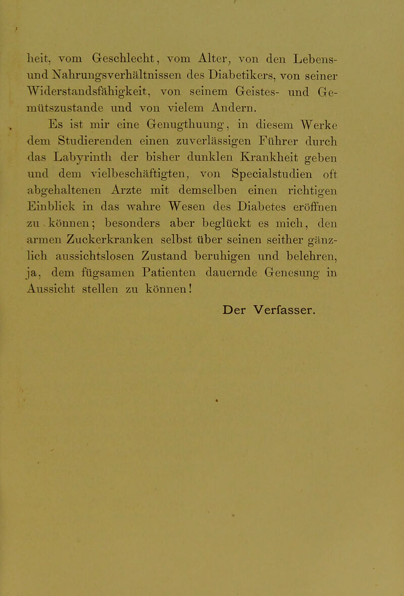 heit, vom Geschlecht, vorn Alter, von den Lebens- nnd Nahrungsverhältnissen des Diabetikers, von seiner Widerstandsfähigkeit, von seinem Geistes- und Ge- mütszustande und von vielem Andern. Es ist mir eine Genugthuung, in diesem Werke dem Studierenden einen zuverlässigen Führer durch das Labyrinth der bisher dunklen Krankheit geben und dem vielbeschäftigten; von Specialstudien oft abgehaltenen Arzte mit demselben einen richtigen Einblick in das wahre Wesen des Diabetes eröffnen zu können; besonders aber beglückt es mich, den armen Zuckerkranken selbst über seinen seither gänz- lich aussichtslosen Zustand beruhigen und belehren, ja, dem fügsamen Patienten dauernde Genesung in Aussicht stellen zu können! Der Verfasser.