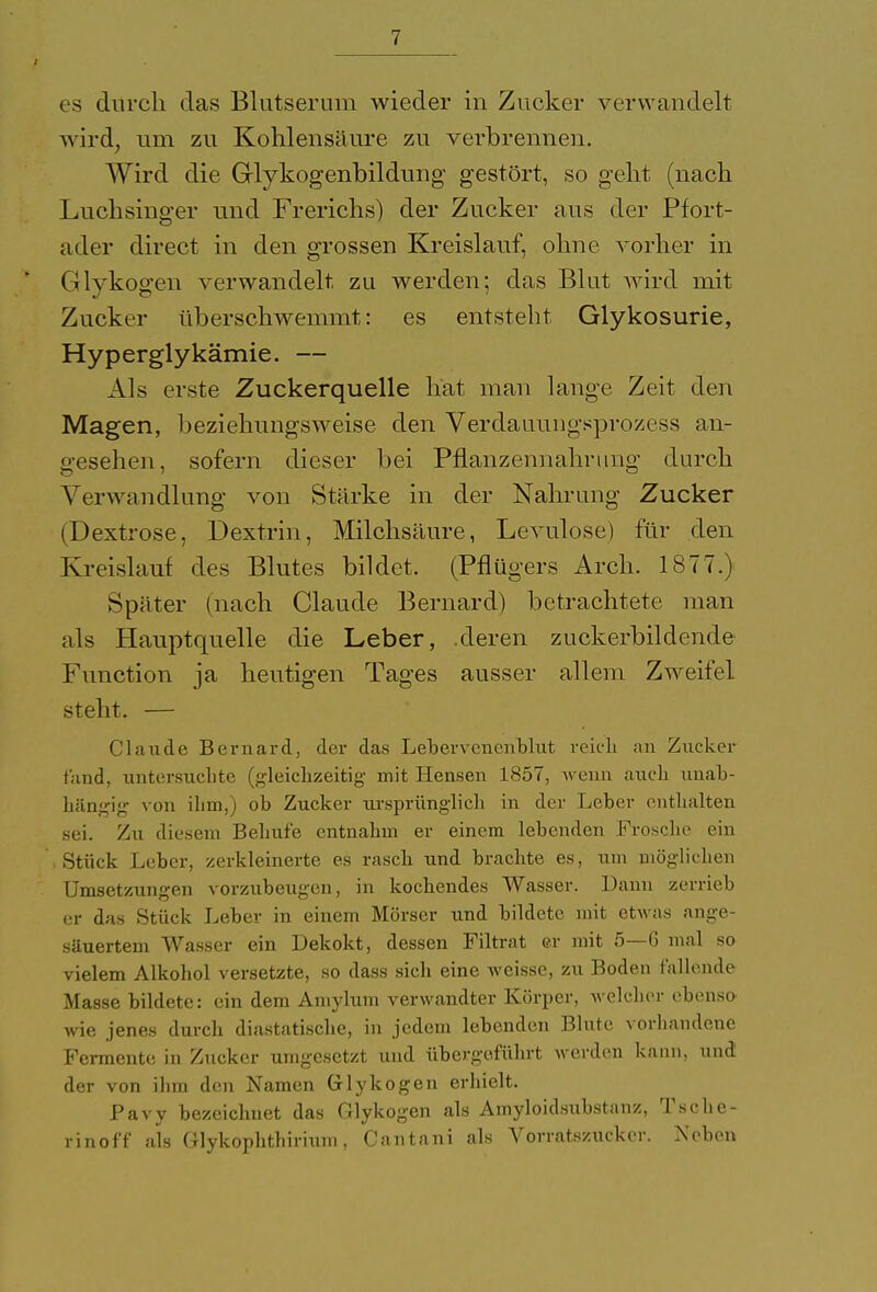 es durch das Blutserum wieder in Zucker verwandelt -wird, um zu Kohlensäure zu verbrennen. Wird die Grlykogenbildung gestört, so geht (nach Luchsinger und Frerichs) der Zucker aus der Pfort- ader direct in den grossen Kreislauf, ohne vorher in Glykogen verwandelt, zu werden; das Blut wird mit Zucker überschwemmt: es entsteht Glykosurie, Hyperglykämie. — Als erste Zuckerquelle hat man lange Zeit den Magen, beziehungsweise den Verdauungsprozess an- gesehen, sofern dieser bei Pflanzennahrung durch Verwandlung von Stärke in der Nahrung Zucker (Dextrose, Dextrin, Milchsäure, Levulose) für den Kreislauf des Blutes bildet. (Pflügers Arch. 1877.) Später (nach Claude Bernard) betrachtete man als Hauptquelle die Leber, .deren zuckerbildcnde Function ja heutigen Tages ausser allem Zweifel steht. — Claude Bernard, der das Lebervcncnblnt reich an Zucker fand, untersuchte (gleichzeitig mit Idensen 1857, wenn auch unab- hängig von ihm,) ob Zucker ursprünglich in der Leber enthalten sei. Zu diesem Behuf'e entnahm er einem lebenden Frosche ein Stück Leber, zerkleinerte es rasch und brachte es, um möglichen Umsetzungen vorzubeugen, in kochendes Wasser. Dann zerrieb er das Stück Leber in einem Mörser und bildete mit etwas ange- säuertem Wasser ein Dekokt, dessen Filtrat er mit 5—6 mal so vielem Alkohol versetzte, so dass sich eine weisse, zu Boden fallende Masse bildete: ein dem Amylum verwandter Körper, welcher ebenso wie jenes durch diastatische, in jedem lebenden Blute vorhandene Fermente in Zucker umgesetzt und übergeführt werden kann, und der von ihm den Namen Glykogen erhielt. Pavy bezeichnet das Glykogen als Amyloidsubstanz, Ts che- rinoff als Glykophthirium, Cantani als Vorratszucker. Neben
