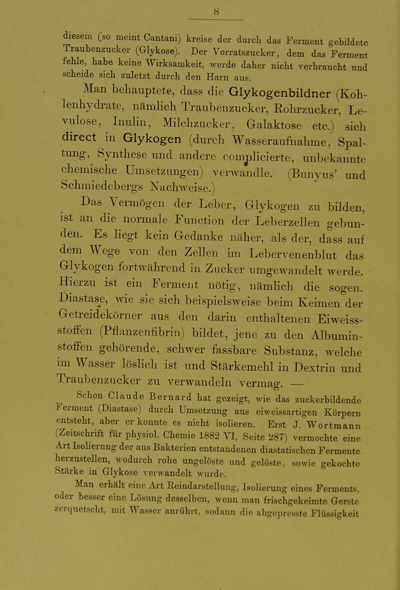 diesem (so meint Cantani) kreise der durch das Ferment gebildete Traubenzucker (Glykose). Der Vorratszucker, dem das Ferment fehle, habe keine Wirksamkeit, werde daher nicht verbraucht und scheide sich zuletzt durch den Harn aus. Man behauptete, dass die Glykogenbildner (Koh- lenhydrate, nämlich Traubenzucker, Rohrzucker, Le- vulose, Inulin, Milchzucker, Galaktose etc.) ' sich directum Glykogen (durch Wasseraufnahme, Spal- tung, Synthese und andere connplicierte, unbekannte chemische Umsetzungen) verwandle. (Bunyus' und Schmiedebergs Nachweise.) Das Vermögen der Leber, Glykogen zu bilden, ist an die normale Function der Leberzellen gebun- den. Es liegt kein Gedanke näher, als der, dass auf dem Wege von den Zellen im Lebervenenblut das Glykogen fortwährend in Zucker umgewandelt werde. Hierzu ist ein Ferment nötig, nämlich die sogen. Diastase, wie sie sich beispielsweise beim Keimen der Getreidekörner aus den darin enthaltenen Eiweiss- stoffen (Pflanzenfibrin) bildet, jene zu den Albumin- stoffen gehörende, schwer fassbare Substanz, welche im Wasser löslich ist und Stärkemehl in Dextrin und Traubenzucker zu verwandeln vermag Schon Claude Bernard hat gezeigt, wie das zuckerbildende Ferment (Diastase) durch Umsetzung aus eiweissartigen Körpern entsteht, aber er konnte es nicht isolieren. Erst J. Wortmann (Zeitschrift für physiol. Chemie 1882 VI, Seite 287) vermochte eine Art Isolierung der aus Bakterien entstandenen diastatischen Fermente herzustellen, wodurch rohe ungelöste und gelöste, sowie gekochte Stärke in Glykose verwandelt wurde. Man erhält eine Art Reindarstellung, Isolierung eines Ferments, oder besser eine Lösung desselben, wenn man frischgekeimte Gerste zerquetscht, mit Wasser anrührt, sodann die abgepresste Flüssigkeit