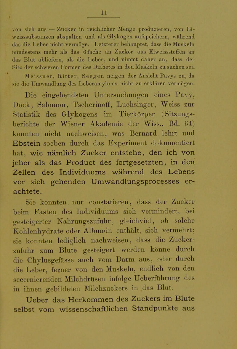 von sich aus — Zucker in reichlicher Menge produzieren, von Ei- weisssubstanzen ahspalten und als Glykogen aufspeichern, während das die Leher nicht vermöge. Letzterer behauptet, dass die Muskeln mindestens mehr als das 6 fache an Zucker aus Eiweissstoffen an das Blut abliefern, als die Leber, und nimmt daher an, dass der Sitz der schweren Formen des Diabetes in den Muskeln zu suchen sei. Meissner, Ritter, Seegen neigen der Ansicht Pavys zu, da sie die Umwandlung des Leberamylums nicht zu erklären vermögen. Die eingehendsten Untersuchungen eines Pavy, Dock, Salomon, Tschermoff, Luchsinger, Weiss zur Statistik des Glykogens im Tierkörper (Sitzungs- berichte der Wiener Akademie der Wiss., Bd. 64) konnten nicht nachweisen, was Bernard lehrt und Ebstein soeben durch das Experiment dokumentiert hat, wie nämlich Zucker entstehe, den ich von jeher als das Product des fortgesetzten, in den Zellen des Individuums während des Lebens vor sich gehenden Umwandlungsprocesses er- achtete. Sie konnten nur constatieren, dass der Zucker beim Fasten des Individuums sich vermindert, bei gesteigerter Nahrungszufuhr; gleichviel, ob solche Kohlenhydrate oder Albumin enthält, sich vermehrt; sie konnten lediglich nachweisen, dass die Zucker- zufuhr zum Blute gesteigert werden könne durch die Chylusgefässe auch vom Darm aus, oder durch die Leber, ferner von den Muskeln, endlich von den secernierenden Milchdrüsen infolge Ueberführung des in ihnen gebildeten Milchzuckers in ,das Blut. Ueber das Herkommen des Zuckers im Blute selbst vom wissenschaftlichen Standpunkte aus