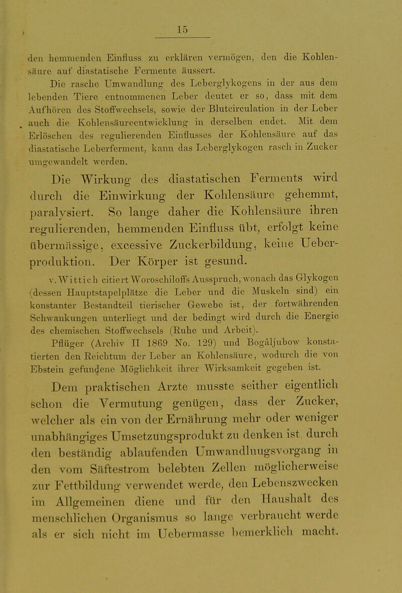 den hemmenden Einfluss zu erklären vermögen, den die Kohlen- saure auf diastatische Fermente äussert. Die rasche Umwandlung des Leberglykogens in der aus dem lebenden Tiere entnommenen Leber deutet er so, dass mit dem Aufhören des Stoffwechsels, sowie der Blutcirculation in der Leber auch die Kohlensäureentwicklung in derselben endet. Mit dem Erlöschen des regulierenden Einflusses der Kohlensäure auf das diastatische Leberferment, kann das Leberglykogen rasch in Zucker umgewandelt werden. Die Wirkimg des diastatischen Ferments wird durch die Einwirkung der Kohlensäure gehemmt, paralysiert. So lange daher die Kohlensäure ihren regulierenden, hemmenden Einfluss übt, erfolgt keine übermässige, excessive Zuckerbildung, keine Ueber- produktion. Der Körper ist gesund. v. Wittich citiertWoroschiloffs Ausspruch, wonach das Glykogen dessen Hauptstapelplätze die Leber und die Muskeln sind) ein konstanter Bestandteil tierischer Gewebe ist, der fortwährenden Schwankungen xmterliegt und der bedingt wird durch die Energie des chemischen Stoffwechsels (Ruhe und Arbeit). Pflüger (Archiv II 1869 No. 129) und Bogäljubow konsta- tierten den Reichtum der Leber an Kohlensäure, wodurch die von Ebstein gefundene Möglichkeit ihrer Wirksamkeit gegeben ist. Dem praktischen Arzte musste seither eigentlich schon die Vermutung genügen, dass der Zucker, welcher als ein von der Ernährung mehr oder weniger unabhängiges Unisetzungsprodukt zu denken ist, durch den beständig ablaufenden Umwan<lluugsvorgang in den vom Säftestrom belebten Zellen möglicherweise zur Fettbildung verwendet werde, den Lebenszwecken im Allgemeinen diene und für den Haushalt des menschlichen Organismus so lange verbraucht werde als er sich nicht im Uebermasse bemerklich macht.