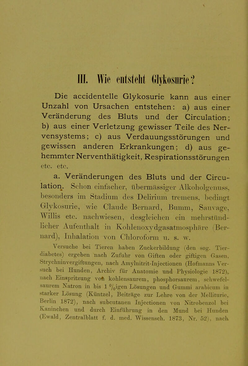 III. Wie entsteht filykosnric? Die accidentelle Glykosurie kann aus einer Unzahl von Ursachen entstehen: a) aus einer Veränderung des Bluts und der Circulation; b) aus einer Verletzung gewisser Teile des Ner- vensystems; c) aus Verdauungsstörungen und gewissen anderen Erkrankungen; d) aus ge- hemmter Nerventhätigkeit, Respirationsstörungen etc. etc. a. Veränderungen des Bluts und der Circu- lation. Schon einfacher, übermässiger Alkoholgenuss, besonders im Stadium des Delirium tremens, bedingt Glykosurie, wie Claude .Bernard, Bumm, Sauvage, Willis etc. nachwiesen, desgleichen ein melirstünd- licher Aufenthalt in Kohlenoxydgasatmosphare (Ber- riard), Inhalation von Chloroform u. s. av. Versuche bei Tieren haben Zuckerbildung (den sog. Tier- diabetes) ergeben nach Zufuhr von Giften oder giftigen Gasen, StrychninVergiftungen, nach Amylnitrit-Injectionen (Hofmanns Ver- such bei Hunden, Archiv für Anatomie und Physiologie 1872), nach Einspritzung von kohlensaurem, phosphorsaurem, schwefel- saurem Natron in bis 1 °/0igen Lösungen und Gummi arabicum in starker Lösung (Küntzel, Beitrage zur Lehre von der Melliturie, Berlin 1872), nach subcutanen Injectionen von Nitrobenzol bei Kaninchen und durch Einführung in den Mund bei Hunden (Ewald, Zentralblatt f. d. med. Wissensch. 1873, Nr. 52), nach