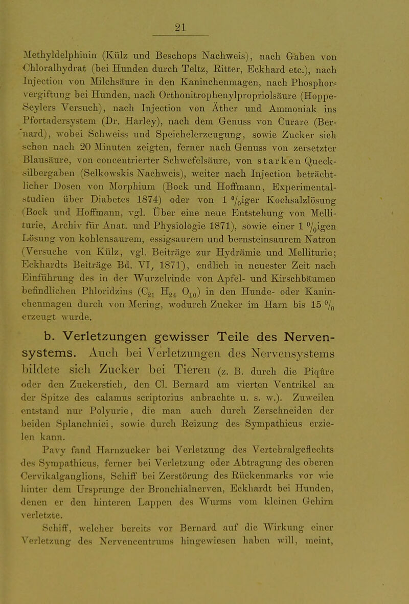 Methyldelphiuin (Külz und Beschops Nachweis), nach Gaben von Chloralhydrat (bei Hunden durch Teltz, Ritter, Eckhard etc.), nach Injection von Milchsäure in den Kaninchenmagen, nach Phosphor; Vergiftung bei Runden, nach Orthonitrophenylpropriolsäure (Hoppe- Seylers Versuch), nach Injection von Äther und Ammoniak ins Pfortadersystem (Dr. Harley), nach dem Genuss von Curare (Ber- nard), wobei Schweiss und Speichelerzeugung, sowie Zucker sich schon nach 20 Minuten zeigten, ferner nach Genuss von zersetzter Blausäure, von concentrierter Schwefelsäure, von starken Queck- silbergaben (Selkowskis Nackweis), weiter nach Injection beträcht- licher Dosen von Morphium (Bock und Hoffmann, Experimental- studieu über Diabetes 1874) oder von 1 °{(]iger Kochsalzlösung iBock und Hoffmann, vgl. Über eine neue Entstehung von Melli- turie, Archiv für Anat. und Physiologie 1871), sowie einer 1 °/0igen Lösung von kohlensaurem, essigsaurem und bernsteinsaurem Natron (Versuche von Külz, vgl. Beiträge zur Hydrämie und Melliturie; Eckhardts Beiträge Bd. VI, 1871), endlich in neuester Zeit nach Einführung des in der Wurzelrinde von Apfel- und Kirschbäumen befindlichen Phloridzins (C21 H24 O10) in den Hunde- oder Kanin- chenmagen durch von Mering, wodurch Zucker im Harn bis 15 °/0 erzeugt wurde. b. Verletzungen gewisser Teile des Nerven- systems. Auch bei Verletzungen des Nervensystems bildete sieb Zucker bei Tieren (z. B. durch die Piqtire oder den Zuckerstich, den Cl. Bernard am vierten Ventrikel an der Spitze des calamus scriptorius anbrachte u. s. w.). Zuweilen entstand nur Polyurie, die man auch durch Zerschneiden der beiden Splanchnici, sowie durch Reizung des Sympathicus erzie- len kann. Pavy fand Harnzucker bei Verletzung des Vertcbralgeflechts des Sympathicus, ferner bei Verletzung oder Abtragung des oberen Cervikalganglions, Schiff' bei Zerstörung des Rückenmarks vor wie hinter dem Ursprünge der Bronchialnerven, Eckhardt bei Hunden, denen er den hinteren Lappen des Wurms vom kleinen Gehirn verletzte. Schiff, welcher bereits vor Bernard auf die Wirkung einer Verlet/Aing des Nervencentrums hingewiesen haben will, meint,