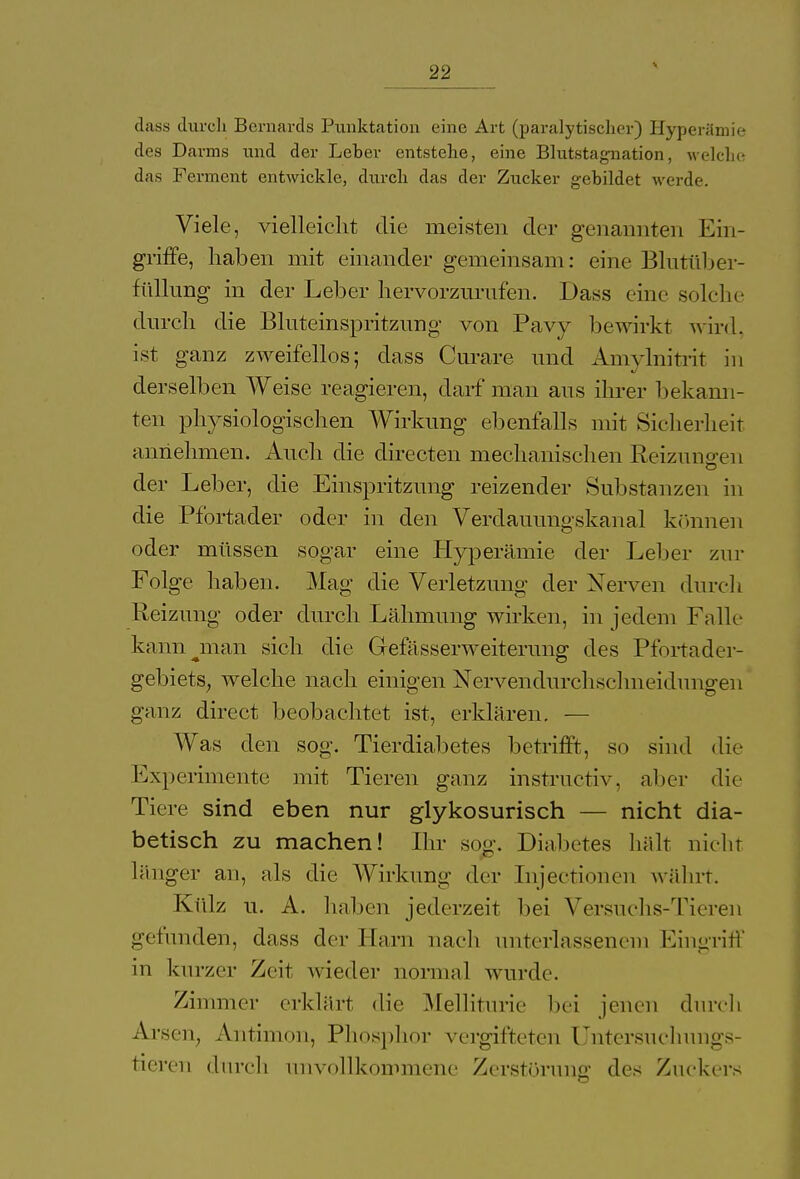 dass durch Bernards Punktation eine Art (paralytischer) Hyperämie des Darms und der Leber entstehe, eine Blutstagnation, welche das Ferment entwickle, durch das der Zucker gebildet werde. Viele, vielleicht die meisten der genannten Ein- griffe, haben mit einander gemeinsam: eine Blutüber- füllung in der Leber hervorzurufen. Dass eine solche durch die Bluteinspritzung von Pavy bewirkt wird, ist ganz zweifellos; dass Curare und Amvlnitrit in derselben Weise reagieren, darf man aus ihrer bekann- ten physiologischen Wirkung ebenfalls mit Sicherheit annehmen. Auch die directen mechanischen Reizungen der Leber, die Einspritzung reizender Substanzen in die Pfortader oder in den Verdauungskanal können oder müssen sogar eine Hyperämie der Leber zur Folge haben. Mag die Verletzung der Nerven durch Reizung oder durch Lähmung wirken, in jedem Falle kann nian sich die Gefässerweiterung des Pfortader- gebiets, welche nach einigen Nervendurchschneidungen ganz direct beobachtet ist, erklären. — Was den sog. Tierdiabetes betrifft, so sind die Experimente mit Tieren ganz instructiv, aber die Tiere sind eben nur glykosurisch — nicht dia- betisch zu machen! Ihr sog. Diabetes hält nicht länger an, als die Wirkung der Injectionen währt. Külz u. A. haben jederzeit bei Versuchs-Tieren gefunden, dass der Harn nach unterlassenem Eingriff in kurzer Zeit wieder normal wurde. Zimmer erklärt die Melliturie bei jenen durch Arsen, Antimon, Phosphor vergifteten Untersuchungs- tieren durch unvollkommene Zerstörung des Zuckers