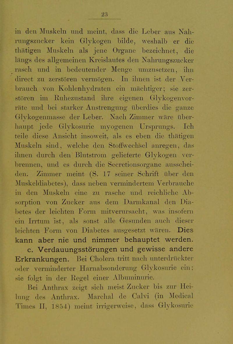 in den Muskeln und meint, dass die Leiter aus Nah- ningszucker kein Glykogen bilde, weshalb er die tliätigen Muskeln als jene Organe bezeichnet, die längs des allgemeinen Kreislaufes den Nahrungszucker rasch und in bedeutender Menge umzusetzen, ihn direet zu zerstören vermögen. In ihnen ist der Ver- brauch von Kohlenhydraten ein mächtiger; sie zer- stören im Ruhezustand ihre eigenen Glykogenvor- räte und bei starker Anstrengung überdies die ganze Glykoffenmasse der Leber. Nach Zimmer wäre über- haupt jede Glykosurie myogenen Ursprungs. Ich teile diese Ansicht insoweit, als es eben die tliätigen Muskeln sind, welche den Stoffwechsel anregen, das ihnen durch den Blut ström gelieferte Glykogen ver- brennen, und es durch die Secretionsorgane ausschei- den. Zimmer meint (S. 17 seiner Schrift über den Muskeldiabetes), dass neben vermindertem Verbrauche in den .Muskeln eine zu rasche und reichliche Ab- sorption von Zucker aus dem Darmkanal den Dia- betes der leichten Form mitverursacht, was insofern ein Irrtum ist, als sonst alle Gesunden auch dieser leichten Form von Diabetes ausgesetzt wären. Dies kann aber nie und nimmer behauptet werden. c. Verdauungsstörungen und gewisse andere Erkrankungen. Bei Cholera tritt nach unterdrückter oder verminderter Harnabsonderimg Glykosurie ein; sie folgt in der Regel einer Albuminurie. Bei Anthrax zeigt sieh meist Zucker Iiis zur Hei- lung des Anthrax. Marchai de Calvi (in Medical Times II, 1854) meint irrigerweise, dass Glykosurie