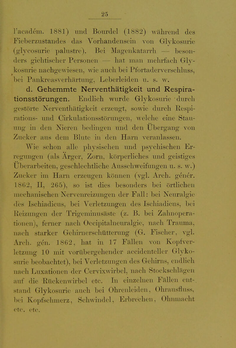 L'academ. 1881) und Bourdel (1882) während des Fieberzustandes das Vorhandensein von Glykosurie (glycosurie palustre). Bei Magenkatarrh — beson- ders gichtischer Personen hat man mehrfach Gly- kosurie nachgewiesen, wie auch bei Pfortaderverschluss, bei Pankreasverhärtung, Leberleiden u. s. w. d. Gehemmte Nerventhätigkeit und Respira- tionsstörungen. Endlieh wurde Glykosurie durch gestörte Nerventhätigkeit erzeugt, sowie durch Respi- rations- und Cirkulationsstörungen, welche eine Stau- ung in den Nieren bedingen und den Übergang' von Zucker aus dem Blute in den Harn veranlassen. Wie schon alle physischen und psychischen Er- regungen (als Arger, Zorn, körperliches und geistiges überarbeiten, geschlechtliche Ausschweifungen u. s. w.) Zucker im Harn erzeugen können (vgl. Arch. gener. 1 362, II, 265), so ist dies besonders bei örtlichen mechanischen Nervenreizungen der Fall: bei Neuralgie des Ischiadicus, bei Verletzungen des Ischiadicus, bei Reizungen der Trigeminusäste (z. B. bei Zahnopera- tionen), ferner nach Occipitalneuralgie, nach Trauma, nach starker Gehmierschütterung (G. Fischer, vgl. Arch. gen. 1862, hat in 17 Fällen von Kopfver- letzung 10 mit vorübergehender accidenteller Glyko- surie beobachtet), bei Verletzungen des (rehirns, endlich aaci Luxationen der Cervixwirbel, nach Stockschlägen auf die Rückemvirbcl etc. In einzelnen Fällen cnt-. stand Glykosurie auch bei Ohrenleiden, Ohrausfluss, bei Kopfschmerz, Schwindel, Erbrechen, Ohnmachl etc. etc.