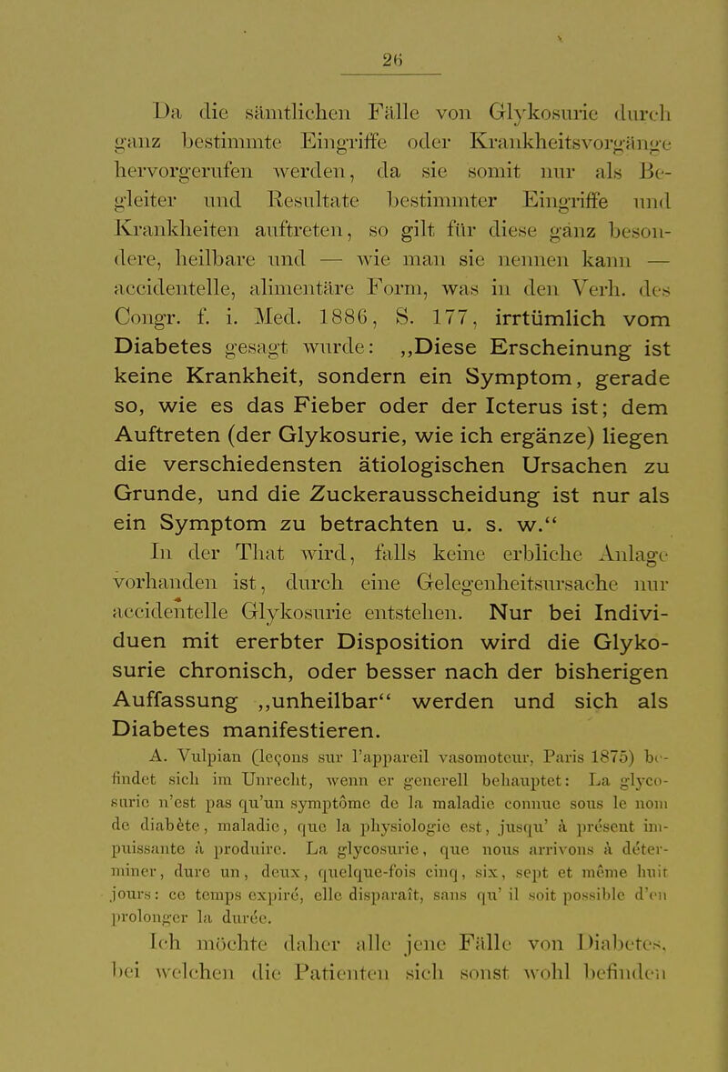 I );i die sämtlichen Fälle von Glykosurie durch ganz bestimmte Eingriffe oder Krankheitsvorgänge hervorgerufen werden, da sie somit nur als Be- gleiter und Resultate bestimmter Eingriffe und Krankheiten auftreten, so gilt für diese ganz beson- dere, heilbare und — wie man sie nennen kann — accidentelle, alimentäre Form, was in den Verh. des Congr. f. i. Med. 1886, S. 177, irrtümlich vom Diabetes gesagt wurde: ,,Diese Erscheinung ist keine Krankheit, sondern ein Symptom, gerade so, wie es das Fieber oder der Icterus ist; dem Auftreten (der Glykosurie, wie ich ergänze) liegen die verschiedensten ätiologischen Ursachen zu Grunde, und die Zuckerausscheidung ist nur als ein Symptom zu betrachten u. s. w. In der That wird, falls keine erbliche Anlage vorhanden ist, durch eine Gelegenheitsursache nur accidentelle Glykosurie entstehen. Nur bei Indivi- duen mit ererbter Disposition wird die Glyko- surie chronisch, oder besser nach der bisherigen Auffassung „unheilbar werden und sich als Diabetes manifestieren. A. Vulpian (lecons sur l'appareil vasomotonr. Paris ls'Tö) be- findet sich im Unrecht, wenn er generell behauptet: La glyco- surie n'cst pas qu'un Symptome de la maladie conmie sous le nom de diabete, maladie, qxxe la physiologie est, jusqn' ä present ini- pnissante ä prodnirc. La glycosurie, que notis arrivons ä detei- miner, dure un, dcux, quelque-fois cinq, six, sept et meme huir jours: ce temps expire, eile disparait, sans qn' il soit possible d'en prolonger la duree. Ich möchte daher alle jene Fälle von Diabetes, bei welchen die Patienten sich sonst wohl befinden