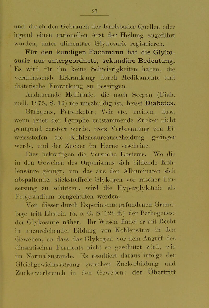und durch den Gebrauch der Karlsbader Quellen oder irgend einen rationellen Arzt der Heilung zugeführt wurden, unter alimentäre Glykosurie registrieren. Für den kundigen Fachmann hat die Glyko- surie nur untergeordnete, sekundäre Bedeutung. Es wird für ihn keine Schwierigkeiten haben, die veranlassende Erkrankung durch Medikamente und diätetische Einwirkung zu beseitigen. Andauernde Melliturie, die nach Seegen (Diab. mell. 1875, S. 16) nie unschuldig ist, heisst Diabetes. Gcäthgens, Pettenkofer, Veit etc. meinen, dass, wenn jener der Lymphe entstammende Zucker nicht genügend zerstört werde, trotz Verbrennung von Ei- weissstoffen die Kohlensäureausscheidung geringer werde, und der Zucker im Harne erscheine. Dies bekräftigen die Versuche Ebsteins. Wo die in den Geweben des Organismus sich bildende Koh- lensäure genügt, um das aus den Albuminaten sich abspaltende, stickstofffreie Glykogen vor rascher Um- setzung zu schützen, wird die Hyperglykämie als Folgestadium ferngehalten werden. Von dieser durch Experimente gefundenen Grund- lage tritt Ebstein (a. o. 0. S. L28 ff.) der Pathogenese der Glykosurie näher. Ehr Wesen findet er mit Recht in unzureichender Bildung von Kohlensäure in den Geweben, so dass das Glykogen vor dem Angriff des diastatischen Ferments nicht so geschützt wird, wie im Normalzustande. Es resultiert daraus infolge der Gleichgewichtsstörung zwischen Zuckerbildung und Zuckerverbrauch in den Geweben: der Ubertritt