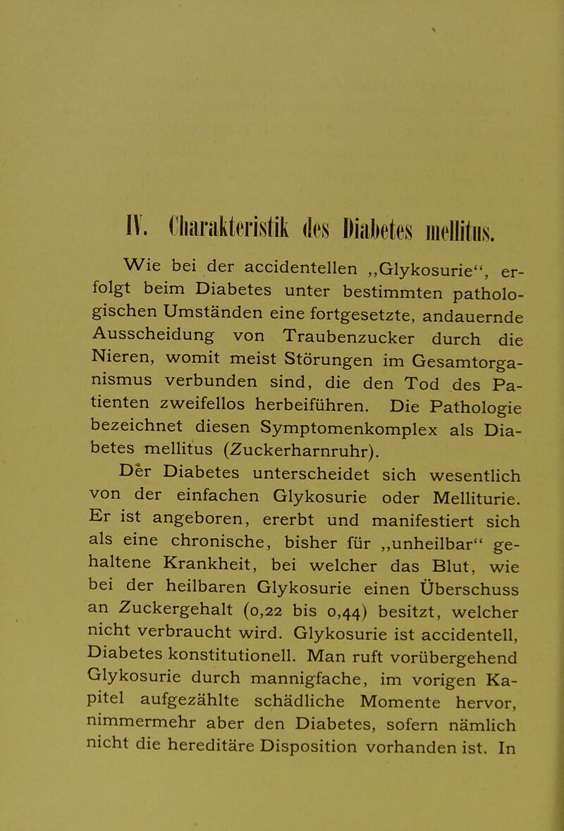 IV. Charakteristik des Diabetes mellitus. Wie bei der accidentellen „Glykosurie, er- folgt beim Diabetes unter bestimmten patholo- gischen Umständen eine fortgesetzte, andauernde Ausscheidung von Traubenzucker durch die Nieren, womit meist Störungen im Gesamtorga- nismus verbunden sind, die den Tod des Pa- tienten zweifellos herbeiführen. Die Pathologie bezeichnet diesen Symptomenkomplex als Dia- betes mellitus (Zuckerharnruhr). Der Diabetes unterscheidet sich wesentlich von der einfachen Glykosurie oder Melliturie. Er ist angeboren, ererbt und manifestiert sich als eine chronische, bisher für „unheilbar ge- haltene Krankheit, bei welcher das Blut, wie bei der heilbaren Glykosurie einen Überschuss an Zuckergehalt (0,22 bis 0,44) besitzt, welcher nicht verbraucht wird. Glykosurie ist accidentell, Diabetes konstitutionell. Man ruft vorübergehend Glykosurie durch mannigfache, im vorigen Ka- pitel aufgezählte schädliche Momente hervor, nimmermehr aber den Diabetes, sofern nämlich nicht die hereditäre Disposition vorhanden ist. In