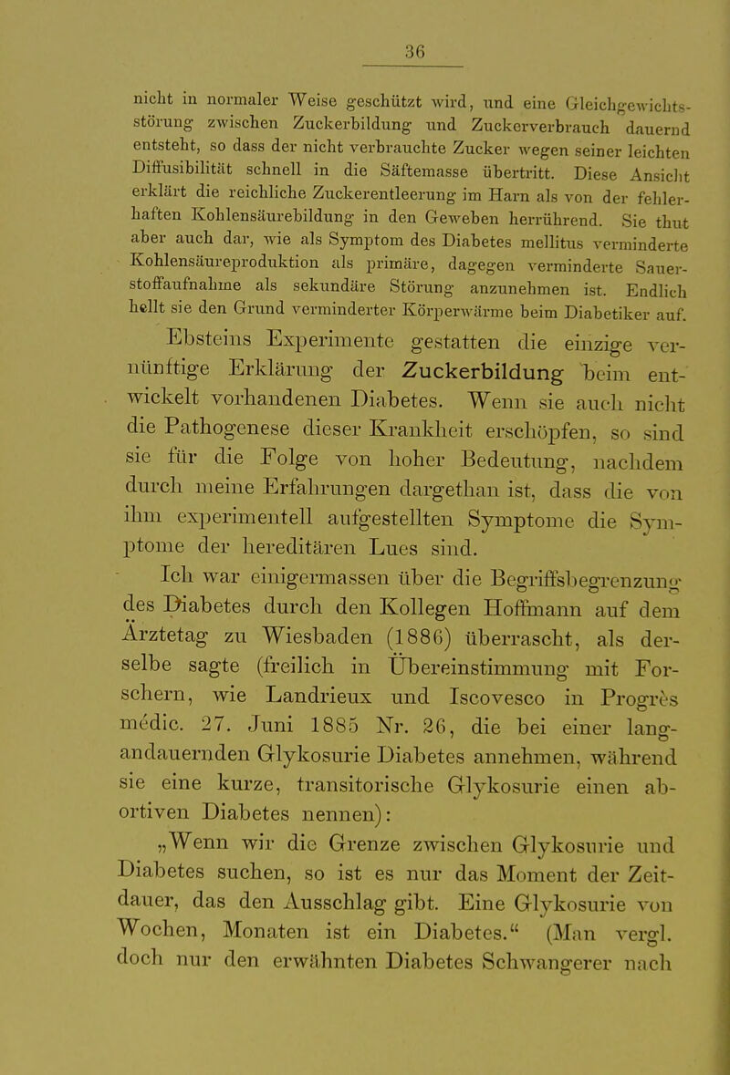 :j<; nicht in normaler Weise geschützt wird, und eine Gleichgewichts- störung zwischen Zuckerhildung und Zuckerverbrauch dauernd entsteht, so dass der nicht verbrauchte Zucker wegen seiner leichten Diffusibilität schnell in die Säftemasse übertritt. Diese Ansicht erklärt die reichliche Zuckerentleerung im Harn als von der fehler- haften Kohlensäurebildung in den Geweben herrührend. Sie thut aber auch dar, wie als Symptom des Diabetes mellitus verminderte Kohlensäureproduktion als primäre, dagegen verminderte Sauer- stoffaufnahme als sekundäre Störung anzunehmen ist. Endlich hellt sie den Grund verminderter Körperwärme beim Diabetiker auf. Ebsteins Experimente gestatten die einzige ver- nünftige Erklärung der Zuckerbildung beim ent- wickelt vorhandenen Diabetes. Wenn sie auch, nicht die Pathogenese dieser Krankheit erschöpfen, so sind sie für die Folge von hoher Bedeutung, nachdem durch meine Erfahrungen dargethan ist, dass die von ihm experimentell aufgestellten Symptome die Sym- ptome der hereditären Lues sind. Ich war einigermassen über die Begriffsbegrenzunu- des Diabetes durch den Kollegen Hoffmann auf dem Ärztetag zu Wiesbaden (1886) überrascht, als der- selbe sagte (freilich in Übereinstimmung mit For- schern, wie Landrieux und Iscovesco in Progrt'.s medic. 27. Juni 1885 Nr. 26, die bei einer lang- andauernden Glykosurie Diabetes annehmen, während sie eine kurze, transitorische Glykosurie einen ab- ortiven Diabetes nennen): „Wenn wir die Grenze zwischen Glykosurie und Diabetes suchen, so ist es nur das Moment der Zeit- dauer, das den Ausschlag gibt. Eine Glykosurie von Wochen, Monaten ist ein Diabetes. (Man vergl. doch nur den erwähnten Diabetes Schwangerer nach