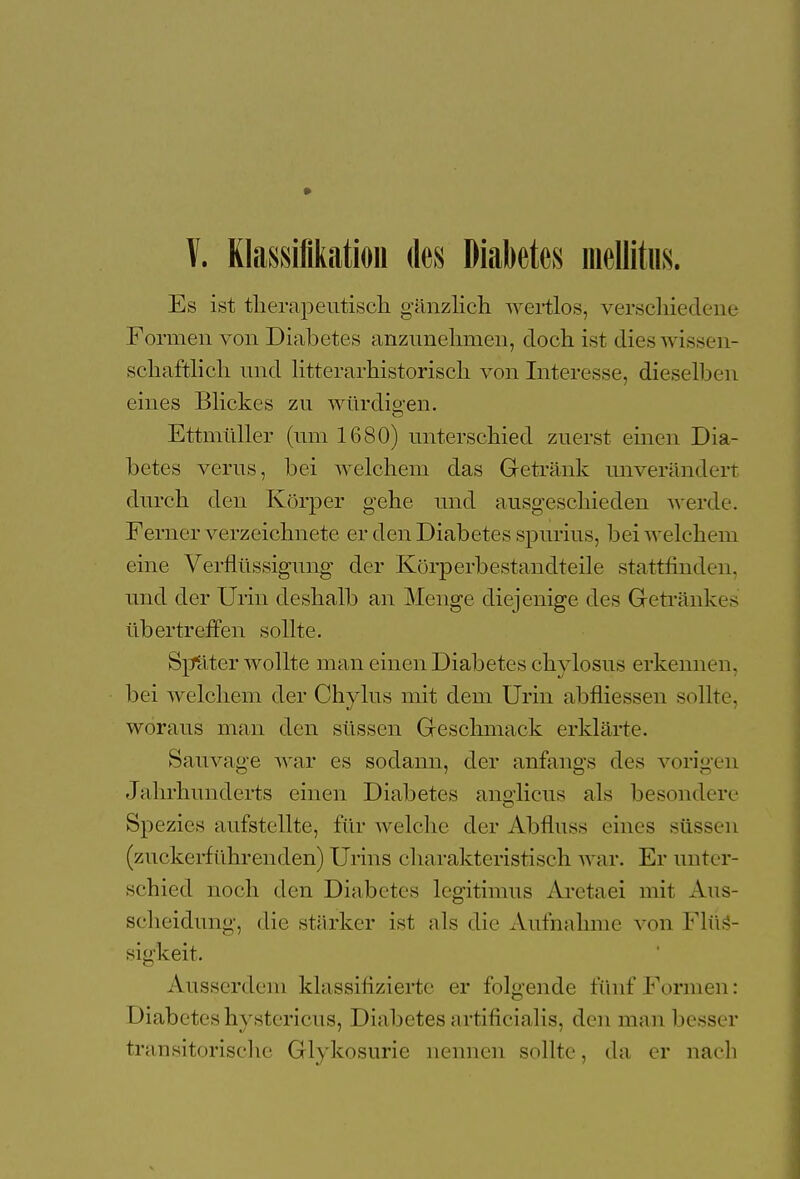 V. Klassifikation des Diabetes mellitus. Es ist therapeutisch gänzlich wertlos, verschiedene Formen von Diabetes anzunehmen, doch ist dies wissen- schaftlich und litterarhistorisch von Interesse, dieselben eines Blickes zu würdigen. Ettmüller (um 1680) unterschied zuerst einen Dia- betes verus, bei welchem das Getränk unverändert durch den Körper gehe und ausgeschieden werde. Ferner verzeichnete er den Diabetes spurius, bei welchem eine Verflüssigung der Körperbestandteile stattfinden, und der Urin deshalb an Menge diejenige des Getränkes übertreffen sollte. Sptiter wollte man einen Diabetes chylosus erkennen, bei welchem der Chylus mit dem Urin abfliessen sollte, woraus man den süssen Geschmack erklärte. Sauvage war es sodann, der anfangs des vorigen Jahrhunderts einen Diabetes anglicus als besondere Spezies aufstellte, für welche der Abfluss eines süssen (zuckerführenden) Urins charakteristisch war. Er unter- schied noch den Diabetes legitimus Aretaei mit Aus- scheidung, die stärker ist als die Aufnahme von Flüs- sigkeit. Ausserdem klassifizierte er folgende fünf Formen: Diabeteshystericus, Diabetesartificialis, den man l>e>s< r transitorische Glykosurie nennen sollte, da er nach