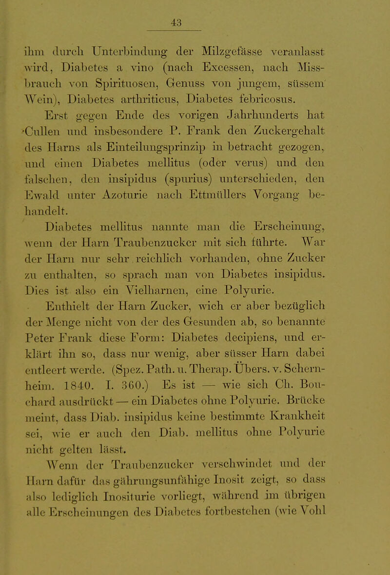 ihm durch Unterbindung der Milzgefässe veranlasst wird, Diabetes a vino (nach Excessen, nach Miss- 1 »rauch von Spirituosen, Genuss von jungem, süssem Wein), Diabetes arthriticus, Diabetes t'ebrieosus. Erst gegen Ende des vorigen Jahrhunderts hat •Cullen und insbesondere P. Frank den Zuckergehalt des Harns als Einteilungsprinzip in betracht gezogen, und einen Diabetes mellitus (oder verus) und den falschen, den insipidus (spurius) unterschieden, den Ewald unter Azoturie nach Ettmüllers Vorgang be- handelt. Diabetes mellitus nannte man die Erscheinung, wenn der Harn Traubenzucker mit sich führte. War der Harn nur sehr reichlich vorhanden, ohne Zucker zu enthalten, so sprach man von Diabetes insipidus. Dies ist also ein Vielharnen, eine Polyurie. Enthielt der Harn Zucker, wich er aber bezüglich der Menge nicht von der des Gesunden ab, so benannte Peter Frank diese Form: Diabetes deeipiens, und er- klärt ihn so, dass nur wenig, aber süsser Harn dabei entleert werde. (Spez. Path. u. Therap. Übers, v. Seheni- heim. 1840. I. 360.) Es ist wie sich Ch. Bou- • shard a 11 sdrückt — ein Diabetes ohne Polyurie. Brücke meint. dassDiab. insipidus keine bestimmte Krankheit sei, wie er auch den Diab. mellitus ohne Polyurie nicht gelten läset. Wenn der Traubenzucker verschwindet und der Harn dafür das gährungsunfähige Inosit zeigt, so dass also Lediglich Inositurie vorliegt, während im übrigen alle Erscheinungen des Diabetes fortbestehen (wie Vöhl
