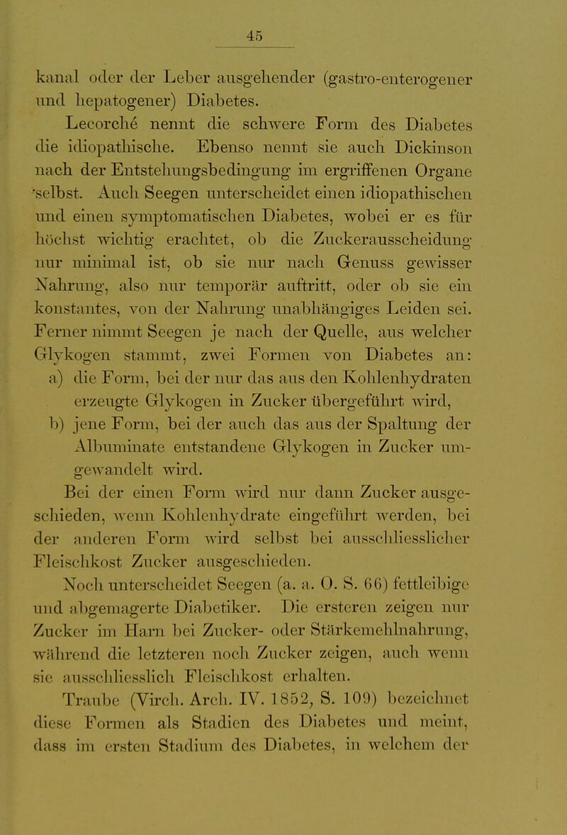 kanal oder der Leber ausgehender (gastro-cnterogener und liepatogener) Diabetes. Lecorche nennt die schwere Form des Diabetes die idiopathische. Ebenso nennt sie auch Dicldnson nach der Entstehungsbedingung im ergriffenen Organe se lbst. Auch Seegen unterscheidet einen idiopathischen und einen symptomatischen Diabetes, wobei er es für höchst wichtig erachtet, ob die Zuckerausscheidung nur minimal ist, ob sie nur nach Genuss gewisser Nahrung, also nur temporär auftritt, oder ob sie ein konstantes, von der Nahrung unabhängiges Leiden sei. Ferner nimmt Seegen je nach der Quelle, aus welcher Glykogen stammt, zwei Formen von Diabetes an: a) die Form, bei der nur das aus den Kohlenhydraten erzeugte Glykogen in Zucker übergeführt wird, b) jene Form, bei der auch das aus der Spaltung der Albuminate entstandene Glykogen in Zucker um- gewandelt wird. Jjci der einen Form wird nur dann Zucker ausge- schieden, wenn Kohlenhydrate eingeführt werden, bei der Milderen Form wird selbst bei ausschliesslicher Fleischkost Zucker ausgeschieden. Noch unterscheidet Seegen (a. a. 0. S. 6G) fettleibige und abgemagerte Diabetiker. Die ersteren zeigen nur Zucker im Harn bei Zucker- oder Stärkenlehlnahrung, während die letzteren noch Zucker zeigen, auch wenn sie ausschliesslich Fleischkost erhalten. Traube (Virch. Arch. IV. 1852, S. 109) bezeichnet diese Formen als Stadien des Diabetes und meint, dass im ersten Stadium des Diabetes, in welchem der