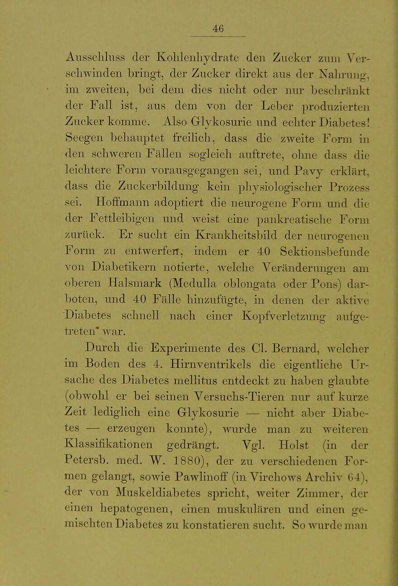 Ausschluss der Kohlenhydrate den Zucker zum Ver- schwinden bringt, der Zucker direkt ans der Nahrunp-, im zweiten, bei dem dies nicht oder nur beschränkt der Fall ist, aus dem von der Leber produzierten Zucker komme. Also Glykosurie und echter Diabetes! Seegen behauptet freilich, dass die zweite Form in den schweren Fällen sogleich auftrete, ohne dass die leichtere Form vorausgegangen sei; und Pavy erklärt, dass die Zuckerbildung kein physiologischer Prozess sei. Hoffmann adoptiert die neurogene Form und die der Fettleibigen und weist eine pankreatische Form zurück. Er sucht ein Krankheitsbild der neurogenen Form zu entwerfen, indem er 40 Sektionsbefunde von Diabetikern notierte, welche Veränderungen am oberen Halsmark (Medulla oblongata oder Pons) dar- boten, und 40 Fälle hinzufügte, in denen der aktive Diabetes schnell nach einer Kopfverletzung aufge- treten* war. Durch die Experimente des Cl. Bernard, welcher im Boden des 4. Hirnventrikels die eigentliche Ur- sache des Diabetes mellitus entdeckt zu haben glaubte (obwohl er bei seinen Versuchs-Tieren nur auf kurze Zeit lediglich eine Glykosurie — nicht aber Diabe- tes — erzeugen konnte); wurde man zu weiteren Klassifikationen gedrängt. Vgl. Holst (in der Petersb. med. W. 1880), der zu verschiedenen For- men gelangt, sowie Pawlinoff (in Virchows Archiv 64), der von Muskeldiabetes spricht, weiter Zimmer, der einen hepatogenen, einen muskulären und einen ge- mischten Diabetes zu konstatieren sucht. So wurde man